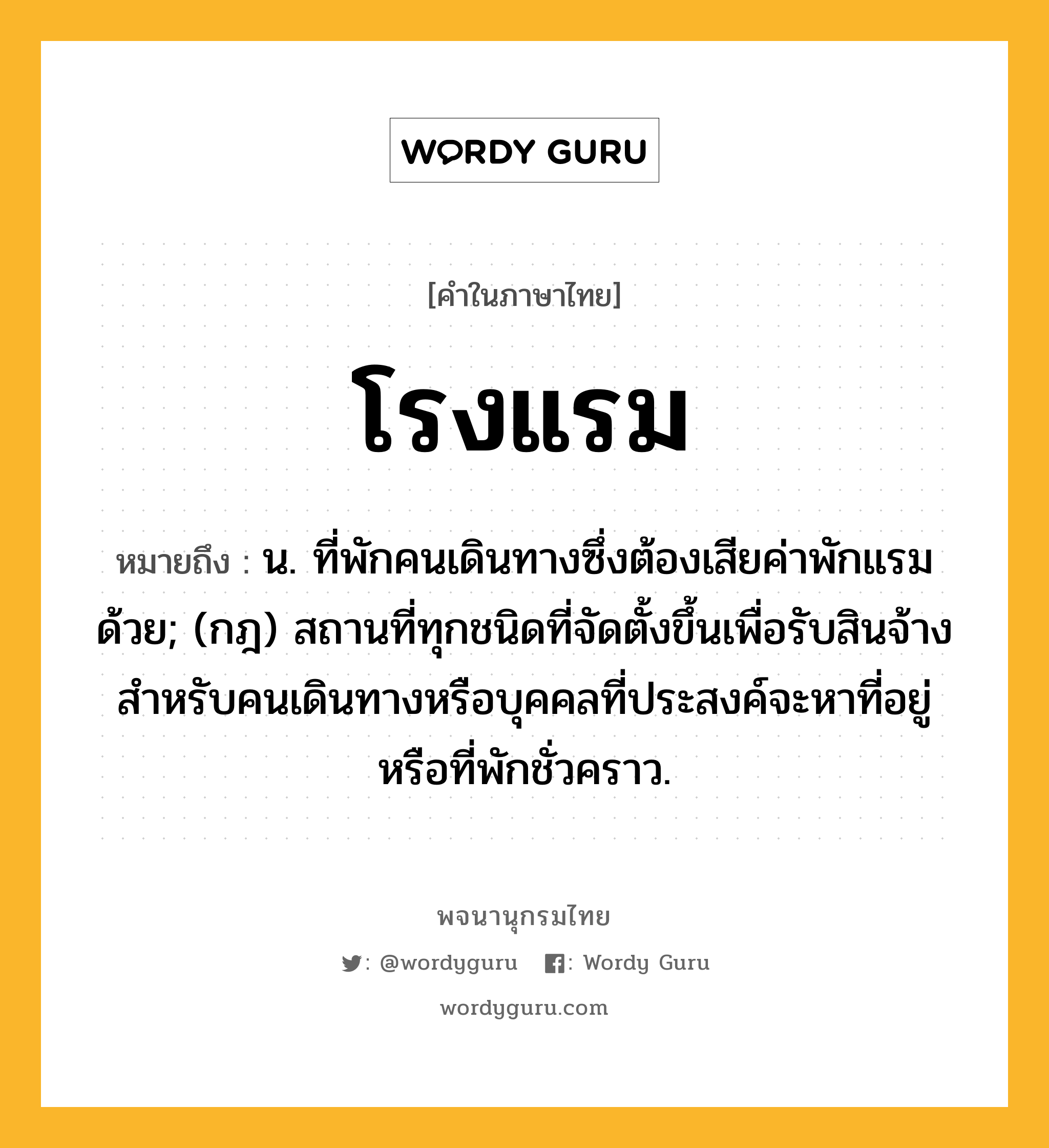 โรงแรม หมายถึงอะไร?, คำในภาษาไทย โรงแรม หมายถึง น. ที่พักคนเดินทางซึ่งต้องเสียค่าพักแรมด้วย; (กฎ) สถานที่ทุกชนิดที่จัดตั้งขึ้นเพื่อรับสินจ้างสําหรับคนเดินทางหรือบุคคลที่ประสงค์จะหาที่อยู่หรือที่พักชั่วคราว.