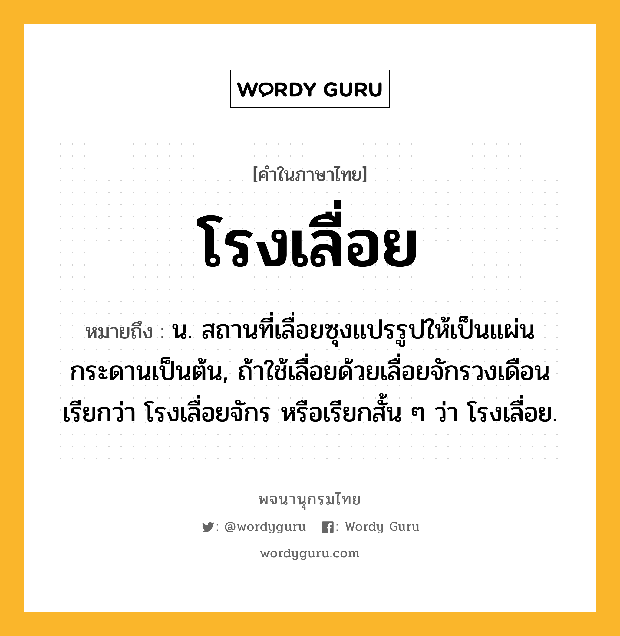 โรงเลื่อย หมายถึงอะไร?, คำในภาษาไทย โรงเลื่อย หมายถึง น. สถานที่เลื่อยซุงแปรรูปให้เป็นแผ่นกระดานเป็นต้น, ถ้าใช้เลื่อยด้วยเลื่อยจักรวงเดือน เรียกว่า โรงเลื่อยจักร หรือเรียกสั้น ๆ ว่า โรงเลื่อย.