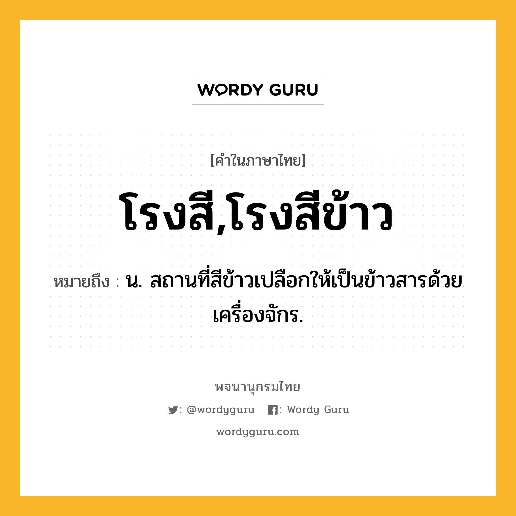 โรงสี,โรงสีข้าว หมายถึงอะไร?, คำในภาษาไทย โรงสี,โรงสีข้าว หมายถึง น. สถานที่สีข้าวเปลือกให้เป็นข้าวสารด้วยเครื่องจักร.