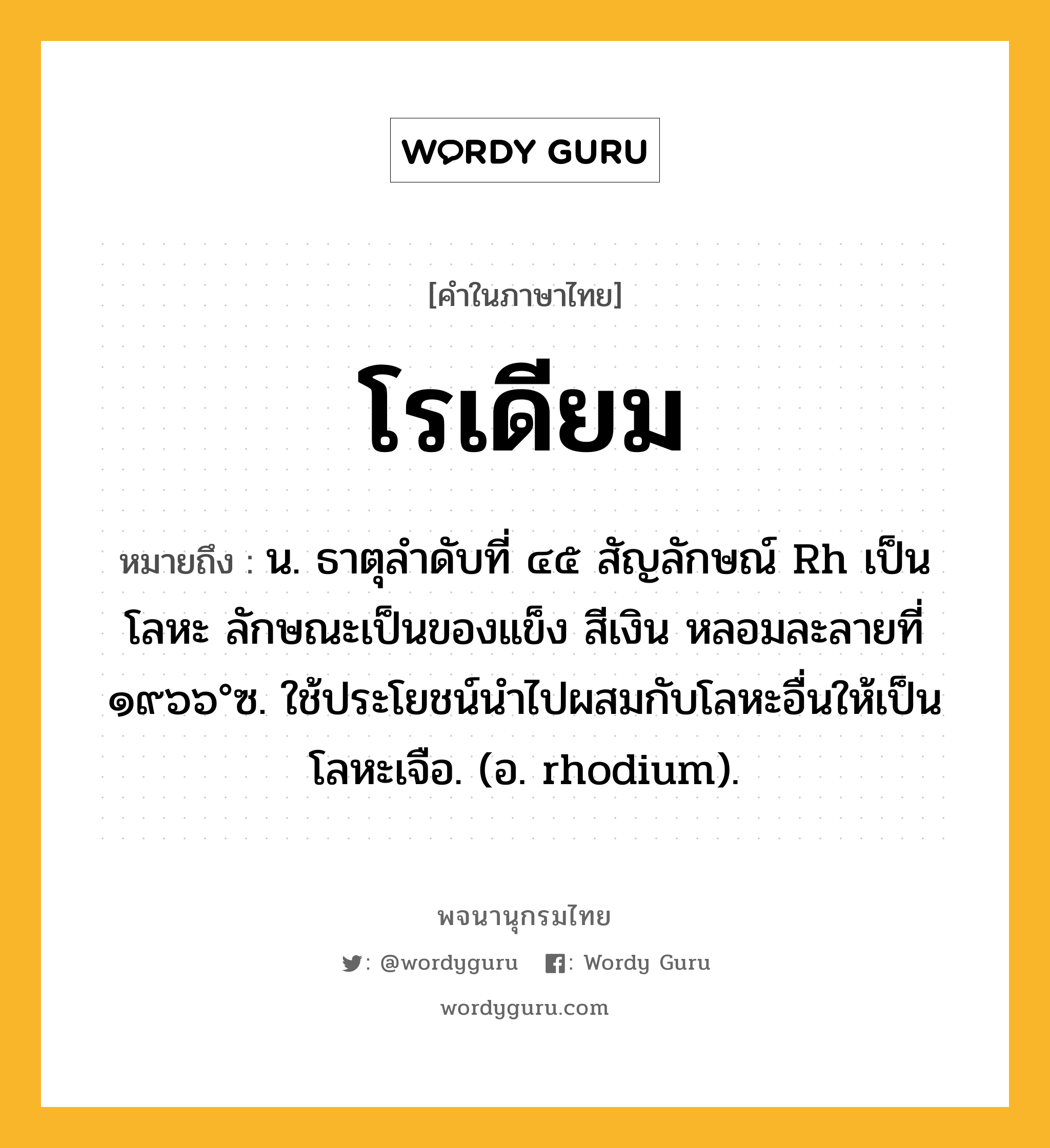 โรเดียม ความหมาย หมายถึงอะไร?, คำในภาษาไทย โรเดียม หมายถึง น. ธาตุลําดับที่ ๔๕ สัญลักษณ์ Rh เป็นโลหะ ลักษณะเป็นของแข็ง สีเงิน หลอมละลายที่ ๑๙๖๖°ซ. ใช้ประโยชน์นําไปผสมกับโลหะอื่นให้เป็นโลหะเจือ. (อ. rhodium).