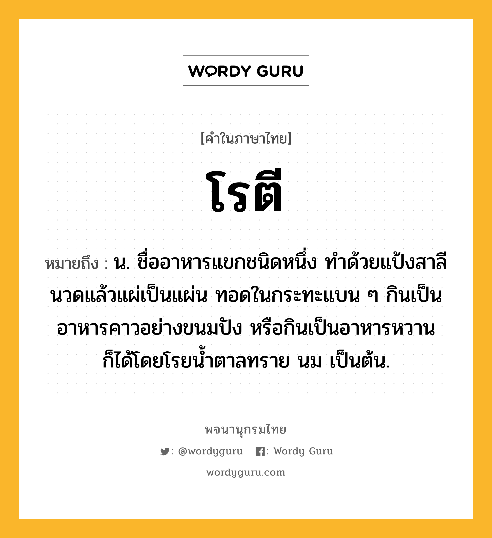 โรตี หมายถึงอะไร?, คำในภาษาไทย โรตี หมายถึง น. ชื่ออาหารแขกชนิดหนึ่ง ทําด้วยแป้งสาลีนวดแล้วแผ่เป็นแผ่น ทอดในกระทะแบน ๆ กินเป็นอาหารคาวอย่างขนมปัง หรือกินเป็นอาหารหวานก็ได้โดยโรยน้ำตาลทราย นม เป็นต้น.