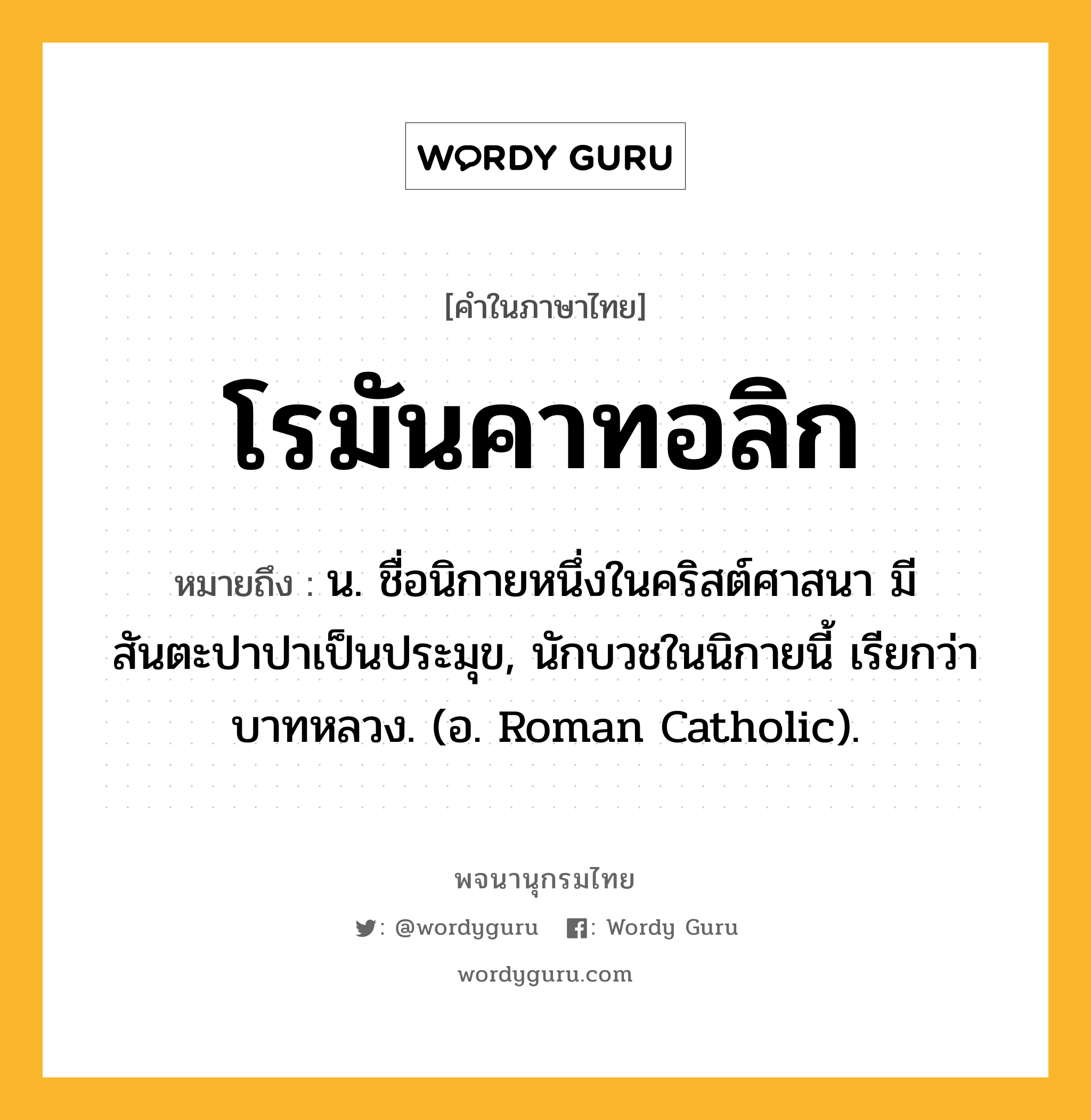 โรมันคาทอลิก หมายถึงอะไร?, คำในภาษาไทย โรมันคาทอลิก หมายถึง น. ชื่อนิกายหนึ่งในคริสต์ศาสนา มีสันตะปาปาเป็นประมุข, นักบวชในนิกายนี้ เรียกว่า บาทหลวง. (อ. Roman Catholic).