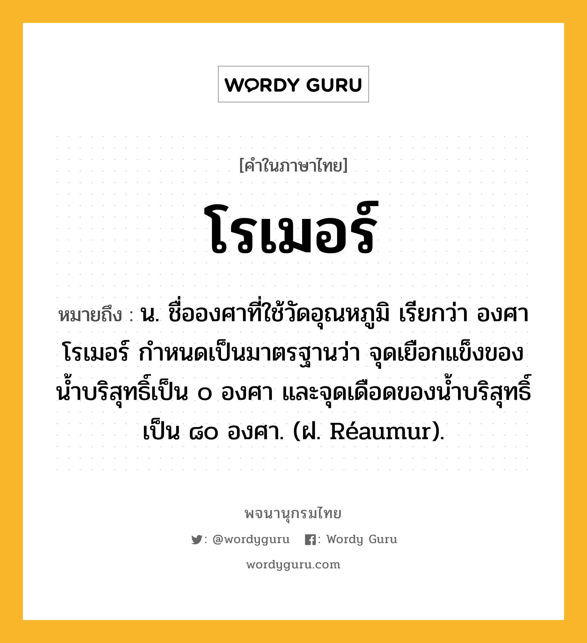 โรเมอร์ หมายถึงอะไร?, คำในภาษาไทย โรเมอร์ หมายถึง น. ชื่อองศาที่ใช้วัดอุณหภูมิ เรียกว่า องศาโรเมอร์ กําหนดเป็นมาตรฐานว่า จุดเยือกแข็งของนํ้าบริสุทธิ์เป็น ๐ องศา และจุดเดือดของนํ้าบริสุทธิ์เป็น ๘๐ องศา. (ฝ. Réaumur).