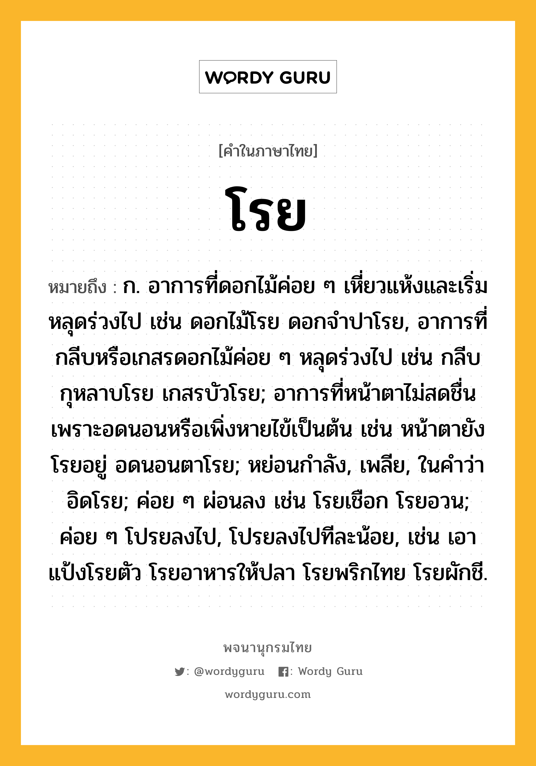 โรย หมายถึงอะไร?, คำในภาษาไทย โรย หมายถึง ก. อาการที่ดอกไม้ค่อย ๆ เหี่ยวแห้งและเริ่มหลุดร่วงไป เช่น ดอกไม้โรย ดอกจำปาโรย, อาการที่กลีบหรือเกสรดอกไม้ค่อย ๆ หลุดร่วงไป เช่น กลีบกุหลาบโรย เกสรบัวโรย; อาการที่หน้าตาไม่สดชื่นเพราะอดนอนหรือเพิ่งหายไข้เป็นต้น เช่น หน้าตายังโรยอยู่ อดนอนตาโรย; หย่อนกำลัง, เพลีย, ในคำว่า อิดโรย; ค่อย ๆ ผ่อนลง เช่น โรยเชือก โรยอวน; ค่อย ๆ โปรยลงไป, โปรยลงไปทีละน้อย, เช่น เอาแป้งโรยตัว โรยอาหารให้ปลา โรยพริกไทย โรยผักชี.