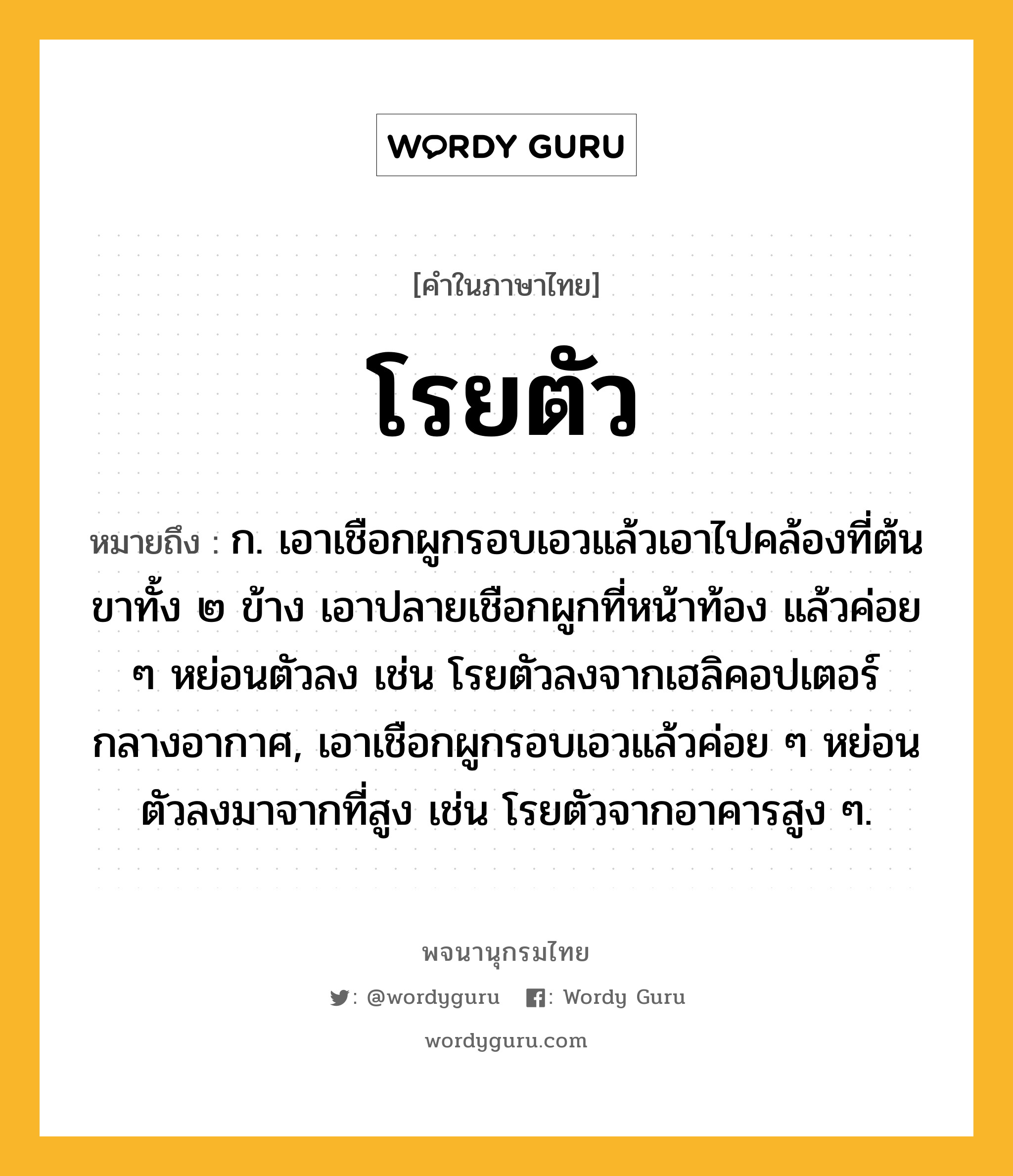 โรยตัว หมายถึงอะไร?, คำในภาษาไทย โรยตัว หมายถึง ก. เอาเชือกผูกรอบเอวแล้วเอาไปคล้องที่ต้นขาทั้ง ๒ ข้าง เอาปลายเชือกผูกที่หน้าท้อง แล้วค่อย ๆ หย่อนตัวลง เช่น โรยตัวลงจากเฮลิคอปเตอร์กลางอากาศ, เอาเชือกผูกรอบเอวแล้วค่อย ๆ หย่อนตัวลงมาจากที่สูง เช่น โรยตัวจากอาคารสูง ๆ.