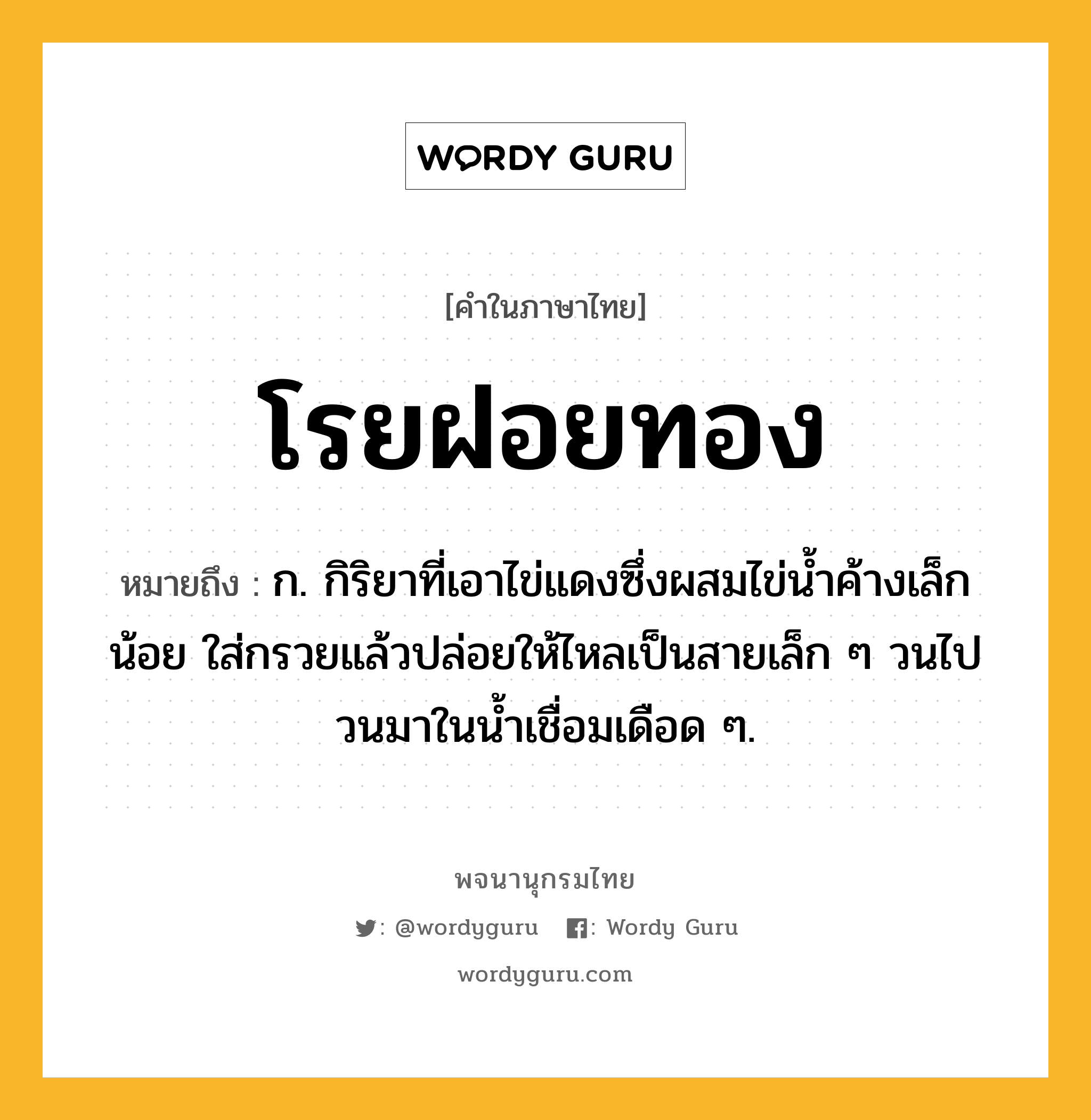 โรยฝอยทอง หมายถึงอะไร?, คำในภาษาไทย โรยฝอยทอง หมายถึง ก. กิริยาที่เอาไข่แดงซึ่งผสมไข่น้ำค้างเล็กน้อย ใส่กรวยแล้วปล่อยให้ไหลเป็นสายเล็ก ๆ วนไปวนมาในน้ำเชื่อมเดือด ๆ.