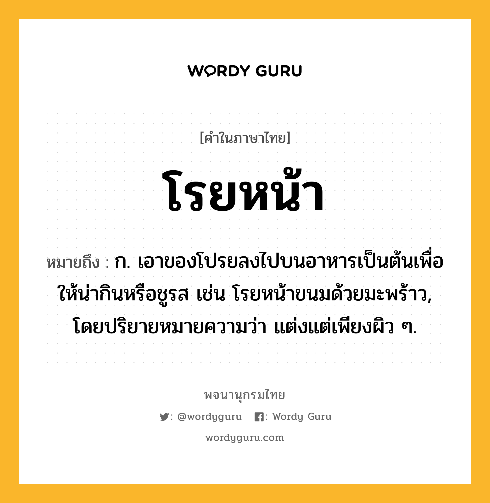 โรยหน้า หมายถึงอะไร?, คำในภาษาไทย โรยหน้า หมายถึง ก. เอาของโปรยลงไปบนอาหารเป็นต้นเพื่อให้น่ากินหรือชูรส เช่น โรยหน้าขนมด้วยมะพร้าว, โดยปริยายหมายความว่า แต่งแต่เพียงผิว ๆ.