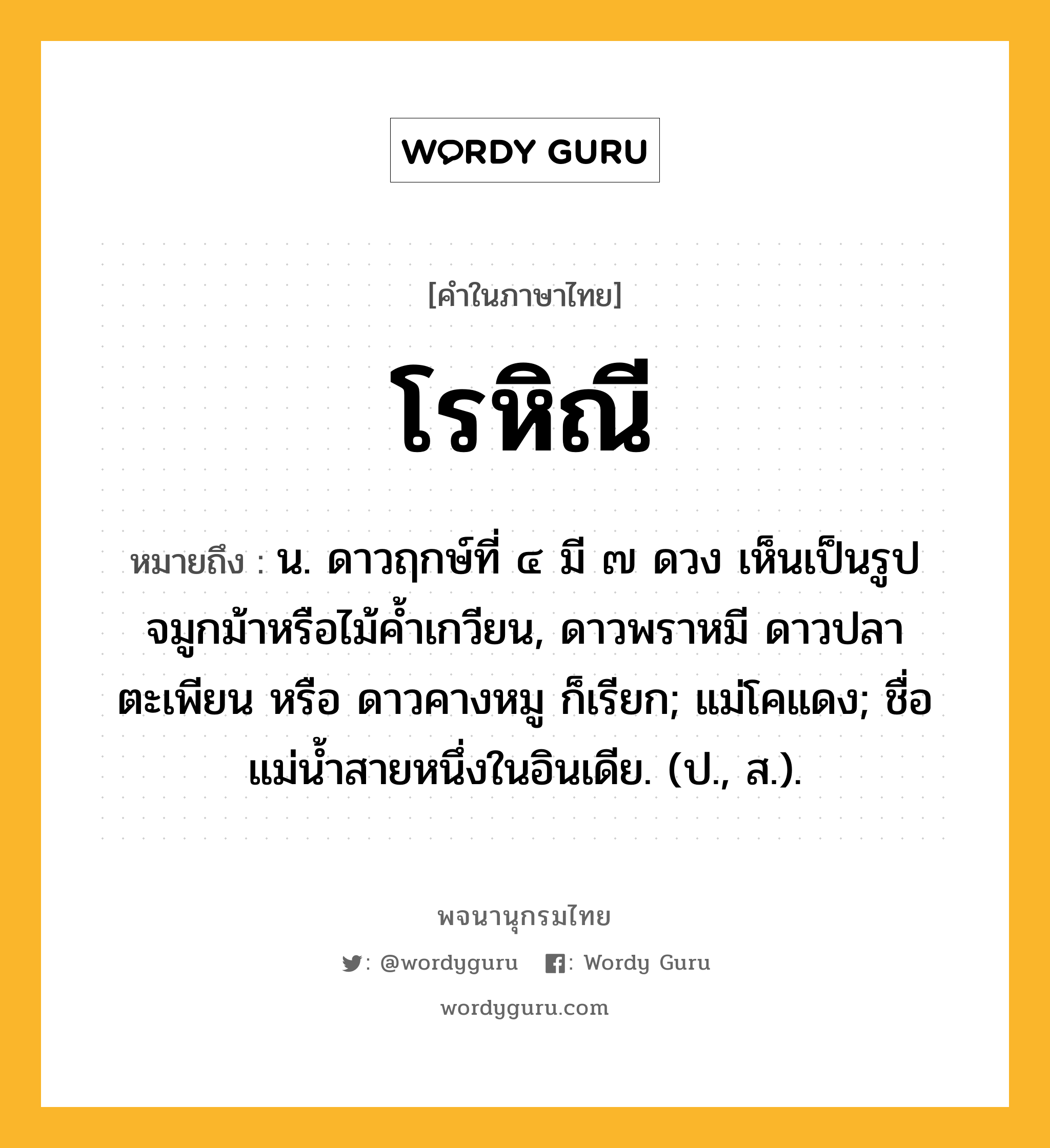 โรหิณี หมายถึงอะไร?, คำในภาษาไทย โรหิณี หมายถึง น. ดาวฤกษ์ที่ ๔ มี ๗ ดวง เห็นเป็นรูปจมูกม้าหรือไม้คํ้าเกวียน, ดาวพราหมี ดาวปลาตะเพียน หรือ ดาวคางหมู ก็เรียก; แม่โคแดง; ชื่อแม่นํ้าสายหนึ่งในอินเดีย. (ป., ส.).