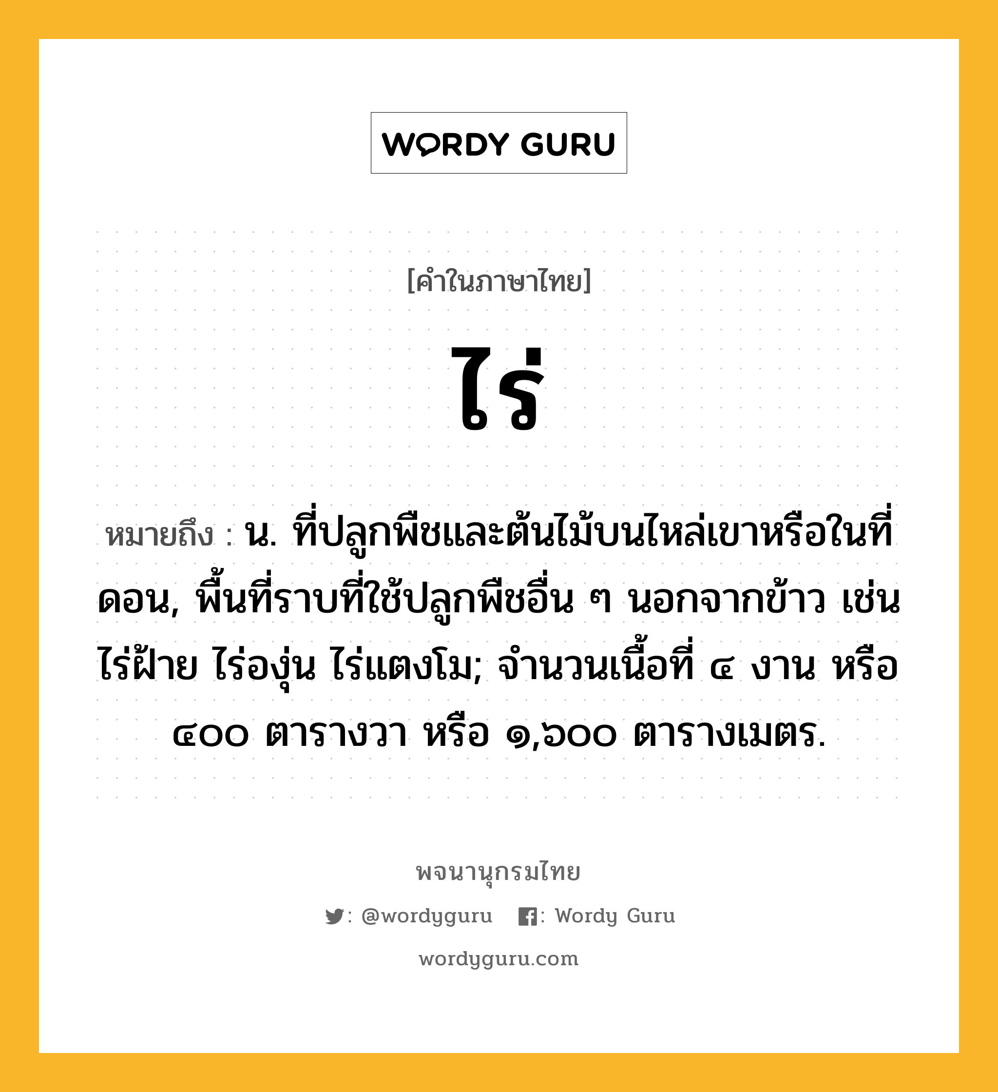 ไร่ หมายถึงอะไร?, คำในภาษาไทย ไร่ หมายถึง น. ที่ปลูกพืชและต้นไม้บนไหล่เขาหรือในที่ดอน, พื้นที่ราบที่ใช้ปลูกพืชอื่น ๆ นอกจากข้าว เช่น ไร่ฝ้าย ไร่องุ่น ไร่แตงโม; จํานวนเนื้อที่ ๔ งาน หรือ ๔๐๐ ตารางวา หรือ ๑,๖๐๐ ตารางเมตร.