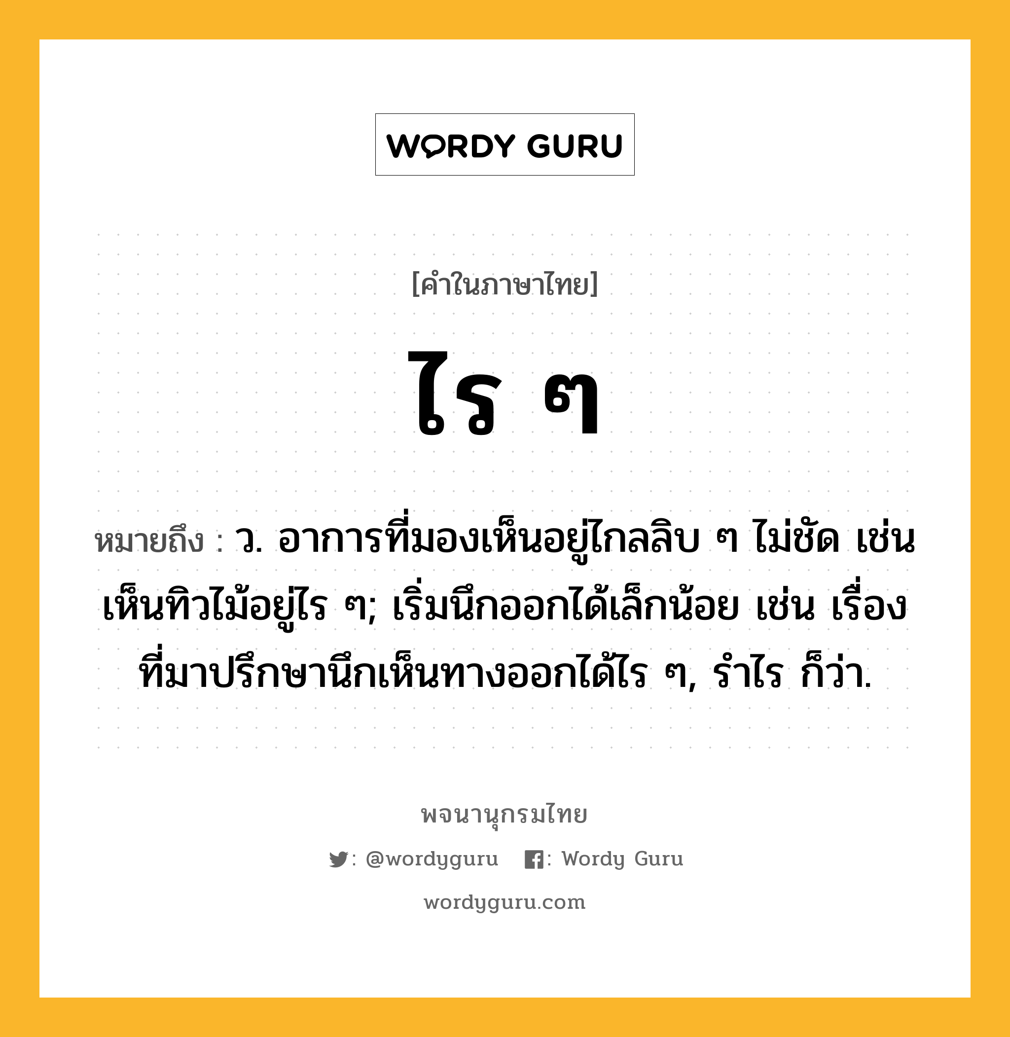 ไร ๆ หมายถึงอะไร?, คำในภาษาไทย ไร ๆ หมายถึง ว. อาการที่มองเห็นอยู่ไกลลิบ ๆ ไม่ชัด เช่น เห็นทิวไม้อยู่ไร ๆ; เริ่มนึกออกได้เล็กน้อย เช่น เรื่องที่มาปรึกษานึกเห็นทางออกได้ไร ๆ, รำไร ก็ว่า.