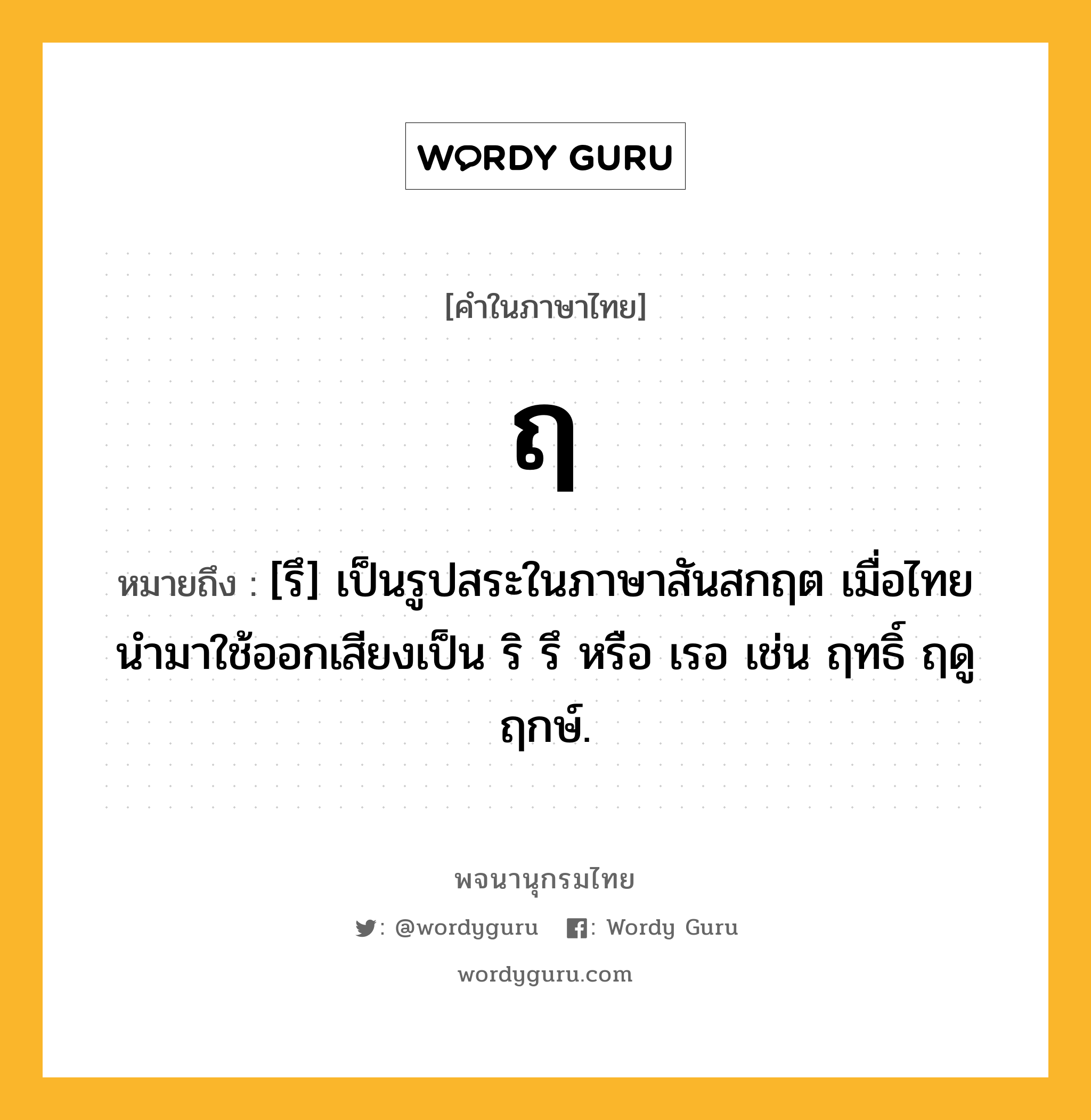 ฤ หมายถึงอะไร?, คำในภาษาไทย ฤ หมายถึง [รึ] เป็นรูปสระในภาษาสันสกฤต เมื่อไทยนํามาใช้ออกเสียงเป็น ริ รึ หรือ เรอ เช่น ฤทธิ์ ฤดู ฤกษ์.