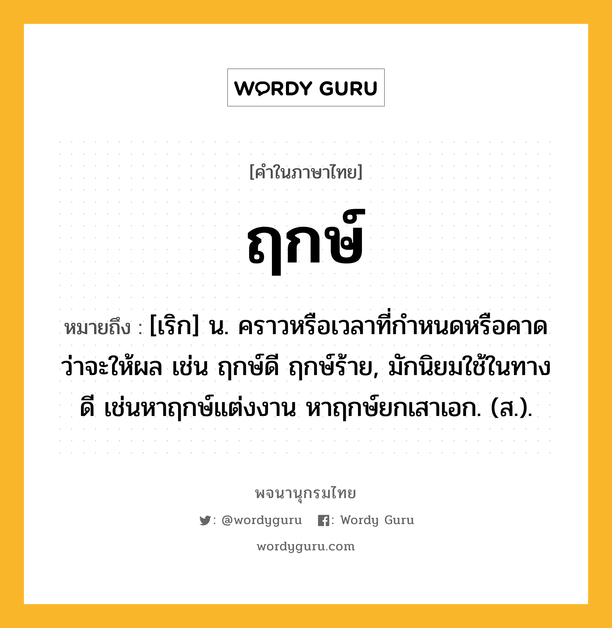 ฤกษ์ หมายถึงอะไร?, คำในภาษาไทย ฤกษ์ หมายถึง [เริก] น. คราวหรือเวลาที่กําหนดหรือคาดว่าจะให้ผล เช่น ฤกษ์ดี ฤกษ์ร้าย, มักนิยมใช้ในทางดี เช่นหาฤกษ์แต่งงาน หาฤกษ์ยกเสาเอก. (ส.).