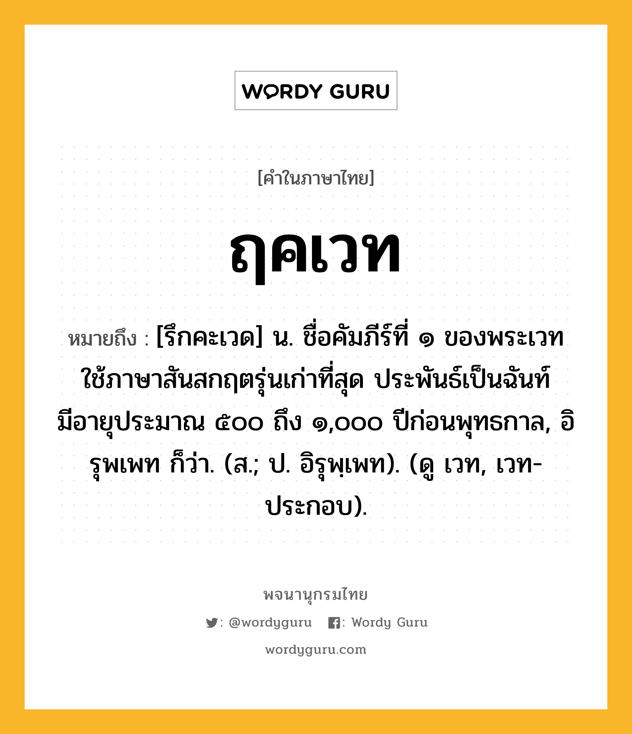 ฤคเวท หมายถึงอะไร?, คำในภาษาไทย ฤคเวท หมายถึง [รึกคะเวด] น. ชื่อคัมภีร์ที่ ๑ ของพระเวท ใช้ภาษาสันสกฤตรุ่นเก่าที่สุด ประพันธ์เป็นฉันท์ มีอายุประมาณ ๕๐๐ ถึง ๑,๐๐๐ ปีก่อนพุทธกาล, อิรุพเพท ก็ว่า. (ส.; ป. อิรุพฺเพท). (ดู เวท, เวท- ประกอบ).