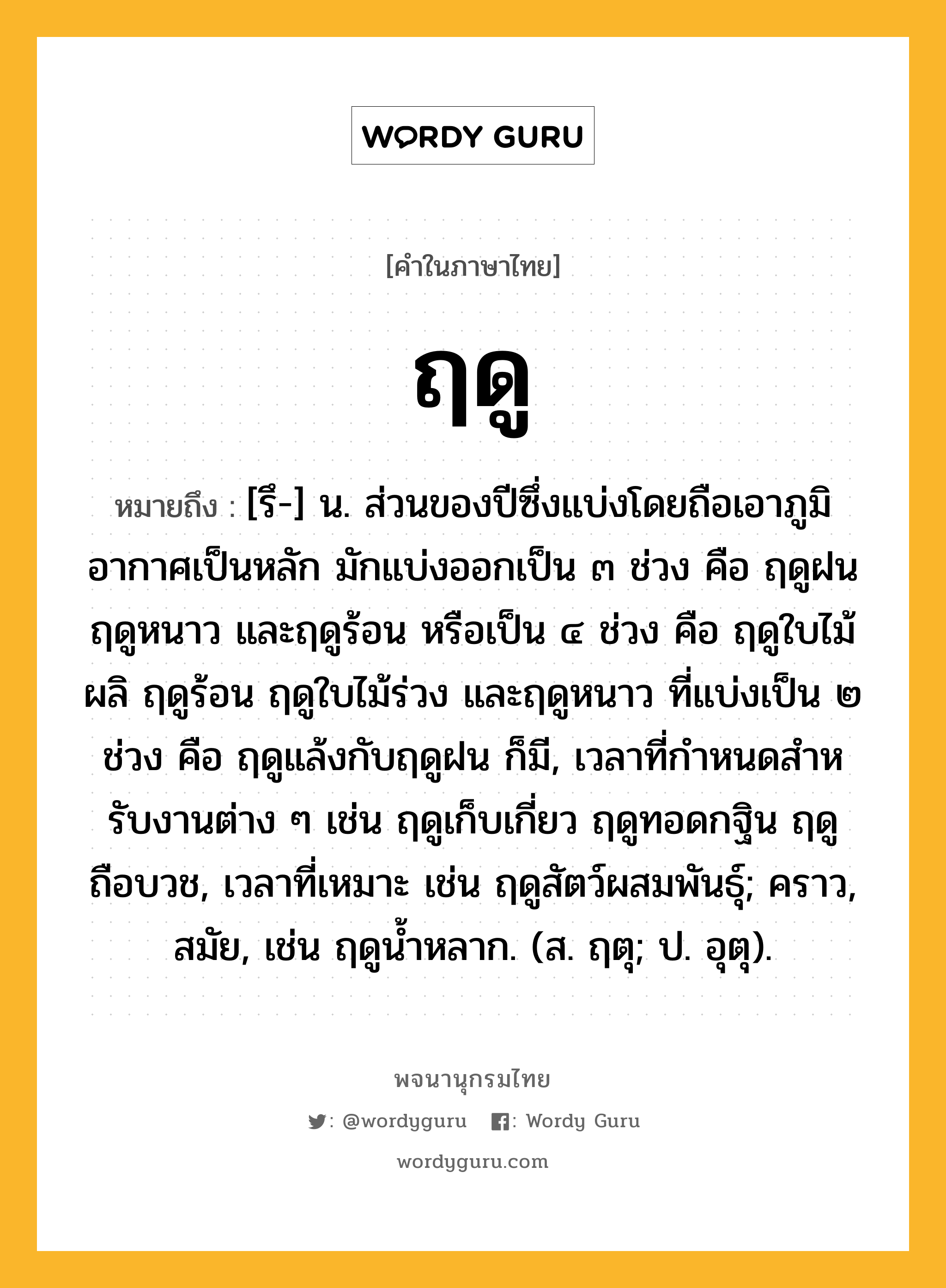 ฤดู หมายถึงอะไร?, คำในภาษาไทย ฤดู หมายถึง [รึ-] น. ส่วนของปีซึ่งแบ่งโดยถือเอาภูมิอากาศเป็นหลัก มักแบ่งออกเป็น ๓ ช่วง คือ ฤดูฝน ฤดูหนาว และฤดูร้อน หรือเป็น ๔ ช่วง คือ ฤดูใบไม้ผลิ ฤดูร้อน ฤดูใบไม้ร่วง และฤดูหนาว ที่แบ่งเป็น ๒ ช่วง คือ ฤดูแล้งกับฤดูฝน ก็มี, เวลาที่กําหนดสําหรับงานต่าง ๆ เช่น ฤดูเก็บเกี่ยว ฤดูทอดกฐิน ฤดูถือบวช, เวลาที่เหมาะ เช่น ฤดูสัตว์ผสมพันธุ์; คราว, สมัย, เช่น ฤดูนํ้าหลาก. (ส. ฤตุ; ป. อุตุ).