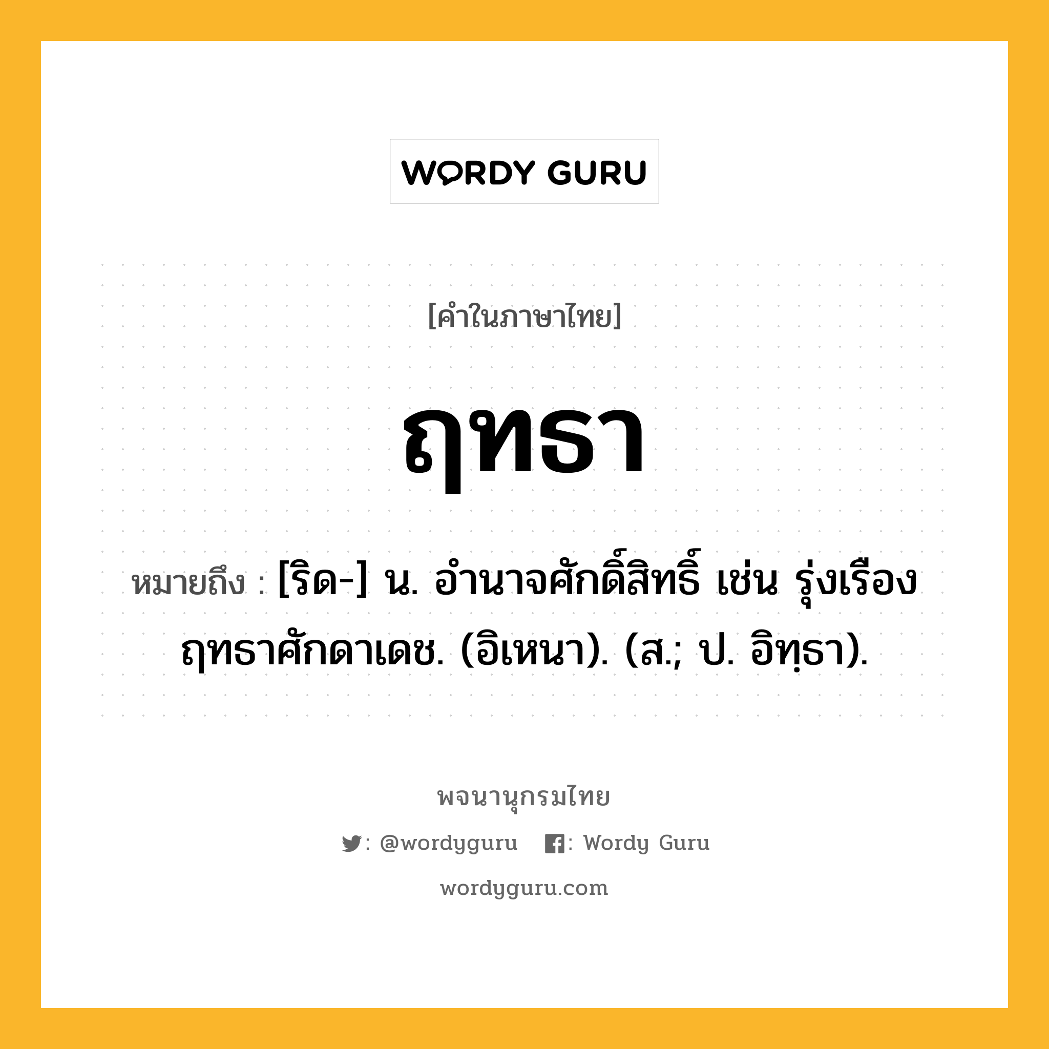 ฤทธา หมายถึงอะไร?, คำในภาษาไทย ฤทธา หมายถึง [ริด-] น. อํานาจศักดิ์สิทธิ์ เช่น รุ่งเรืองฤทธาศักดาเดช. (อิเหนา). (ส.; ป. อิทฺธา).