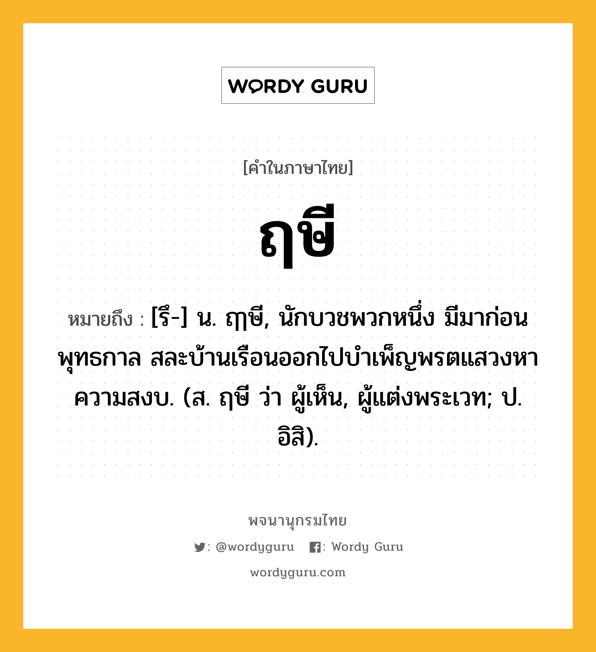 ฤษี หมายถึงอะไร?, คำในภาษาไทย ฤษี หมายถึง [รึ-] น. ฤๅษี, นักบวชพวกหนึ่ง มีมาก่อนพุทธกาล สละบ้านเรือนออกไปบําเพ็ญพรตแสวงหาความสงบ. (ส. ฤษี ว่า ผู้เห็น, ผู้แต่งพระเวท; ป. อิสิ).