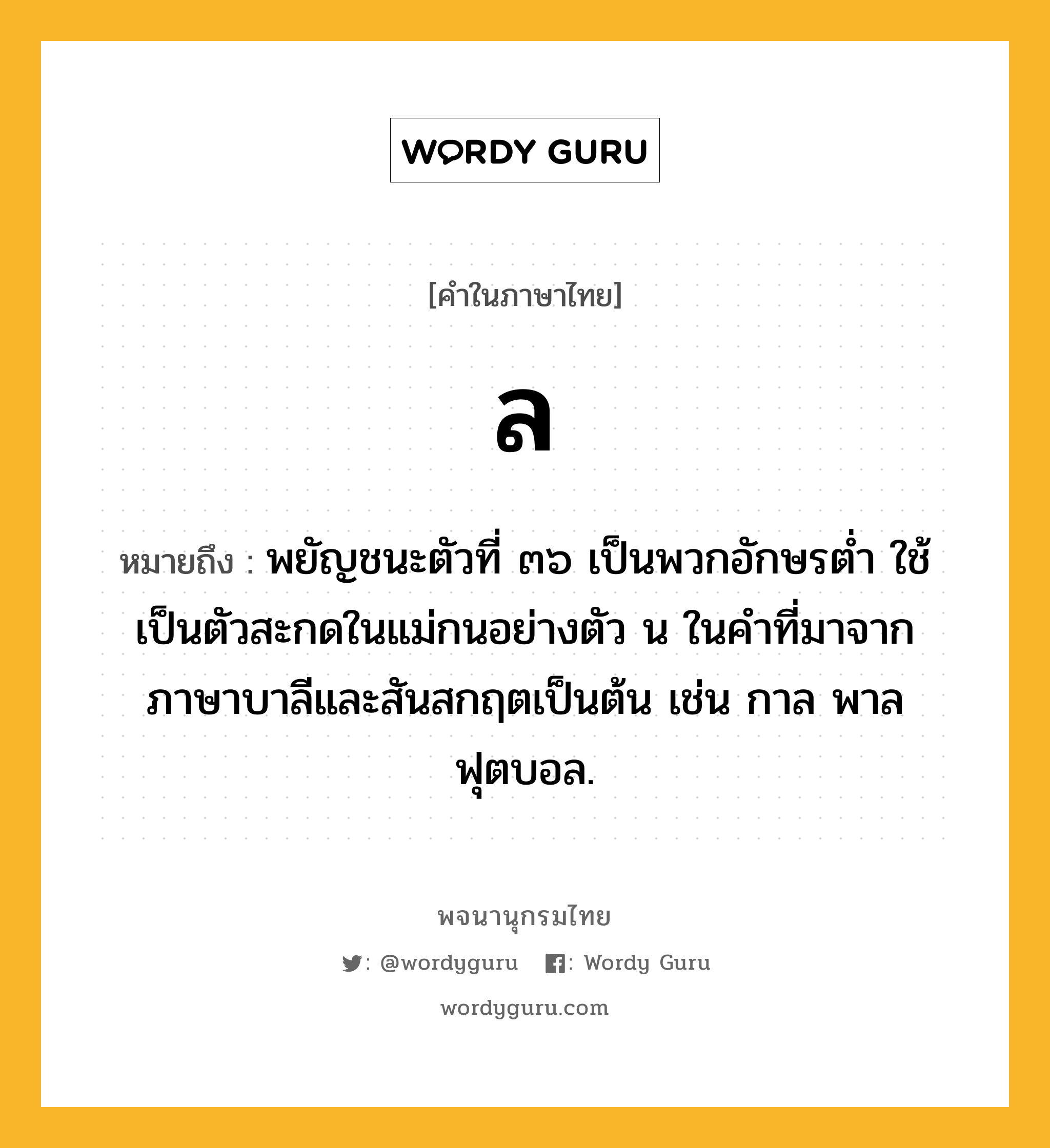 ล หมายถึงอะไร?, คำในภาษาไทย ล หมายถึง พยัญชนะตัวที่ ๓๖ เป็นพวกอักษรตํ่า ใช้เป็นตัวสะกดในแม่กนอย่างตัว น ในคําที่มาจากภาษาบาลีและสันสกฤตเป็นต้น เช่น กาล พาล ฟุตบอล.