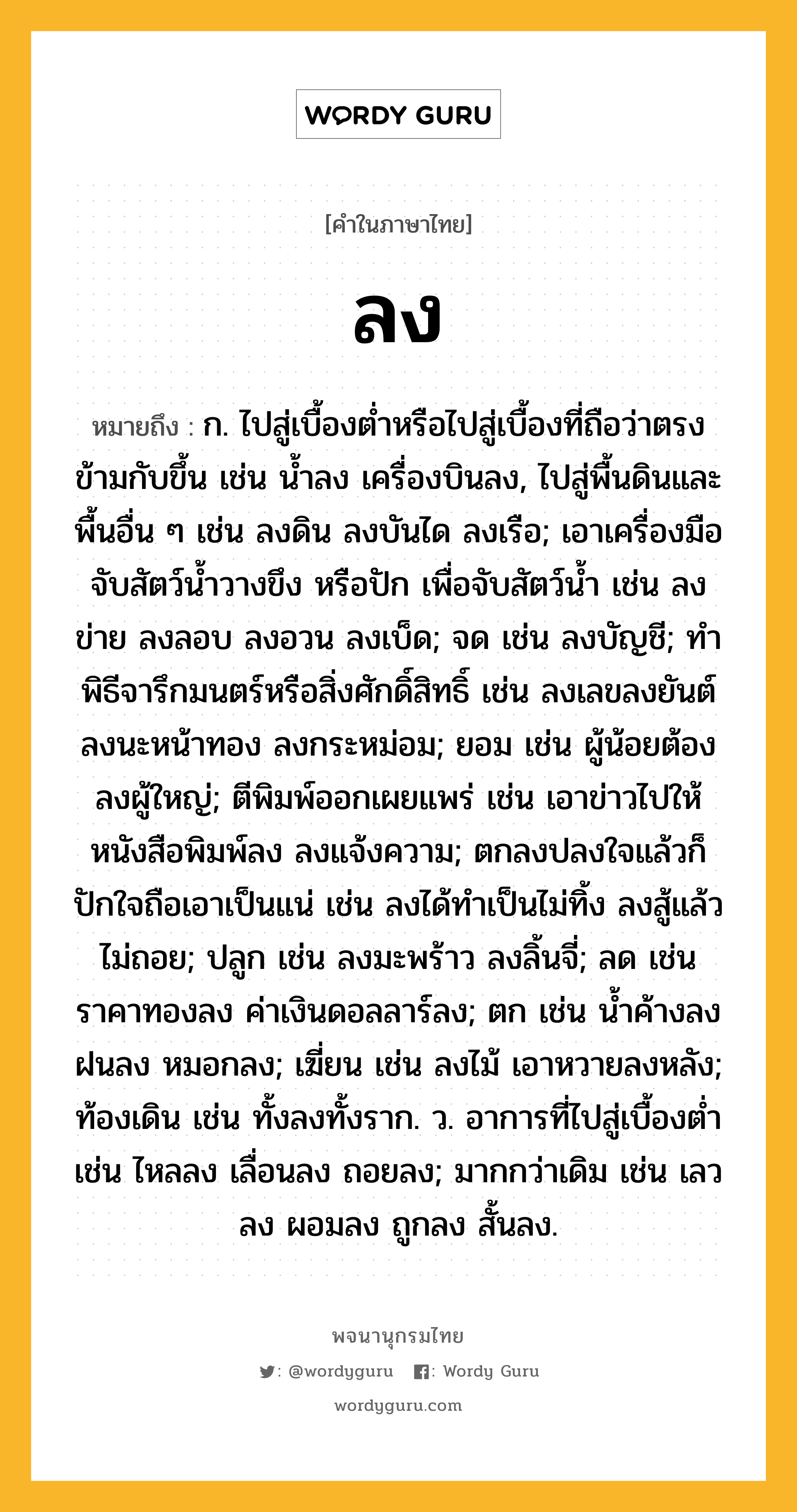 ลง ความหมาย หมายถึงอะไร?, คำในภาษาไทย ลง หมายถึง ก. ไปสู่เบื้องตํ่าหรือไปสู่เบื้องที่ถือว่าตรงข้ามกับขึ้น เช่น นํ้าลง เครื่องบินลง, ไปสู่พื้นดินและพื้นอื่น ๆ เช่น ลงดิน ลงบันได ลงเรือ; เอาเครื่องมือจับสัตว์นํ้าวางขึง หรือปัก เพื่อจับสัตว์นํ้า เช่น ลงข่าย ลงลอบ ลงอวน ลงเบ็ด; จด เช่น ลงบัญชี; ทําพิธีจารึกมนตร์หรือสิ่งศักดิ์สิทธิ์ เช่น ลงเลขลงยันต์ ลงนะหน้าทอง ลงกระหม่อม; ยอม เช่น ผู้น้อยต้องลงผู้ใหญ่; ตีพิมพ์ออกเผยแพร่ เช่น เอาข่าวไปให้หนังสือพิมพ์ลง ลงแจ้งความ; ตกลงปลงใจแล้วก็ปักใจถือเอาเป็นแน่ เช่น ลงได้ทําเป็นไม่ทิ้ง ลงสู้แล้วไม่ถอย; ปลูก เช่น ลงมะพร้าว ลงลิ้นจี่; ลด เช่น ราคาทองลง ค่าเงินดอลลาร์ลง; ตก เช่น นํ้าค้างลง ฝนลง หมอกลง; เฆี่ยน เช่น ลงไม้ เอาหวายลงหลัง; ท้องเดิน เช่น ทั้งลงทั้งราก. ว. อาการที่ไปสู่เบื้องตํ่า เช่น ไหลลง เลื่อนลง ถอยลง; มากกว่าเดิม เช่น เลวลง ผอมลง ถูกลง สั้นลง.