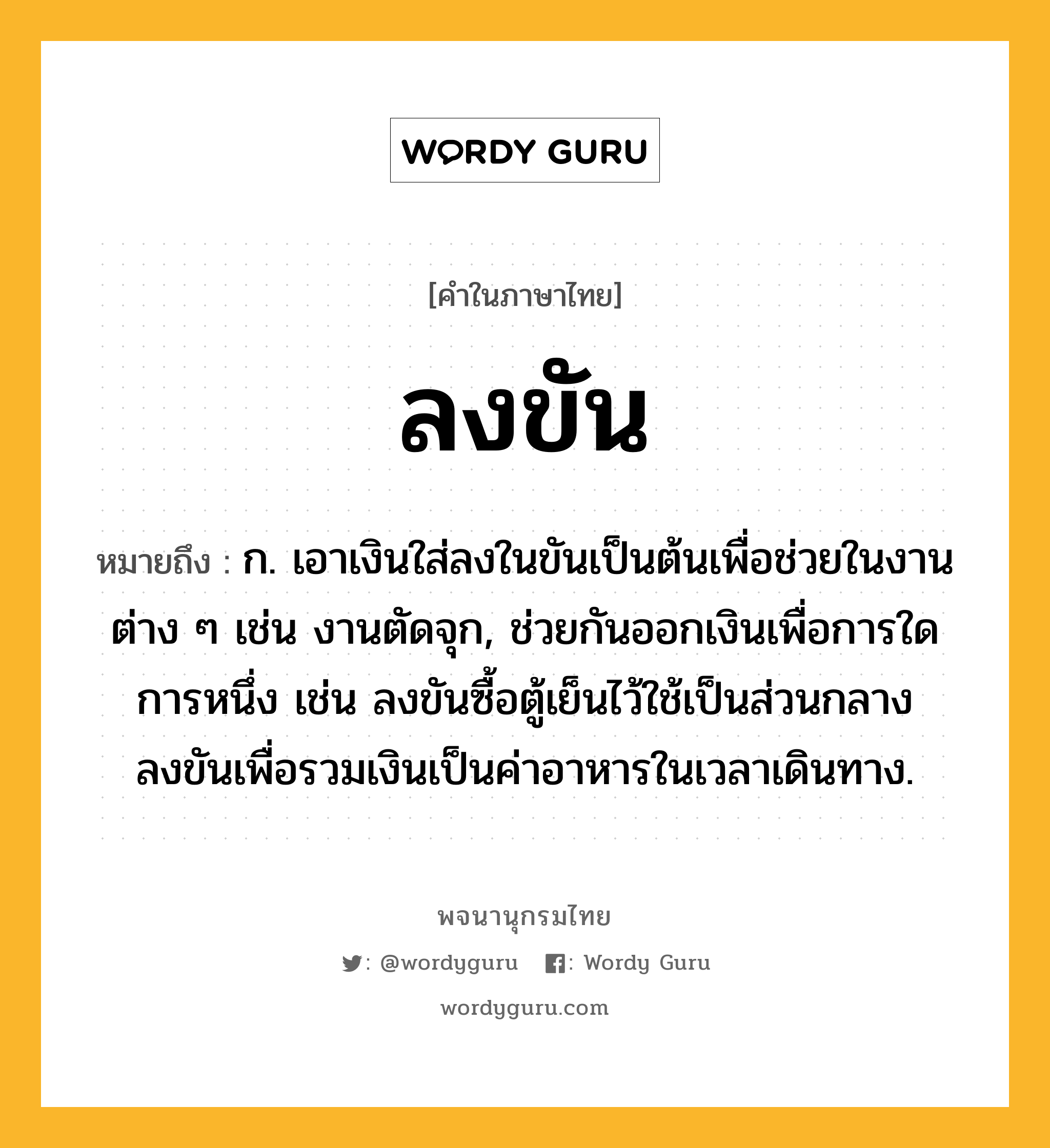 ลงขัน หมายถึงอะไร?, คำในภาษาไทย ลงขัน หมายถึง ก. เอาเงินใส่ลงในขันเป็นต้นเพื่อช่วยในงานต่าง ๆ เช่น งานตัดจุก, ช่วยกันออกเงินเพื่อการใดการหนึ่ง เช่น ลงขันซื้อตู้เย็นไว้ใช้เป็นส่วนกลาง ลงขันเพื่อรวมเงินเป็นค่าอาหารในเวลาเดินทาง.