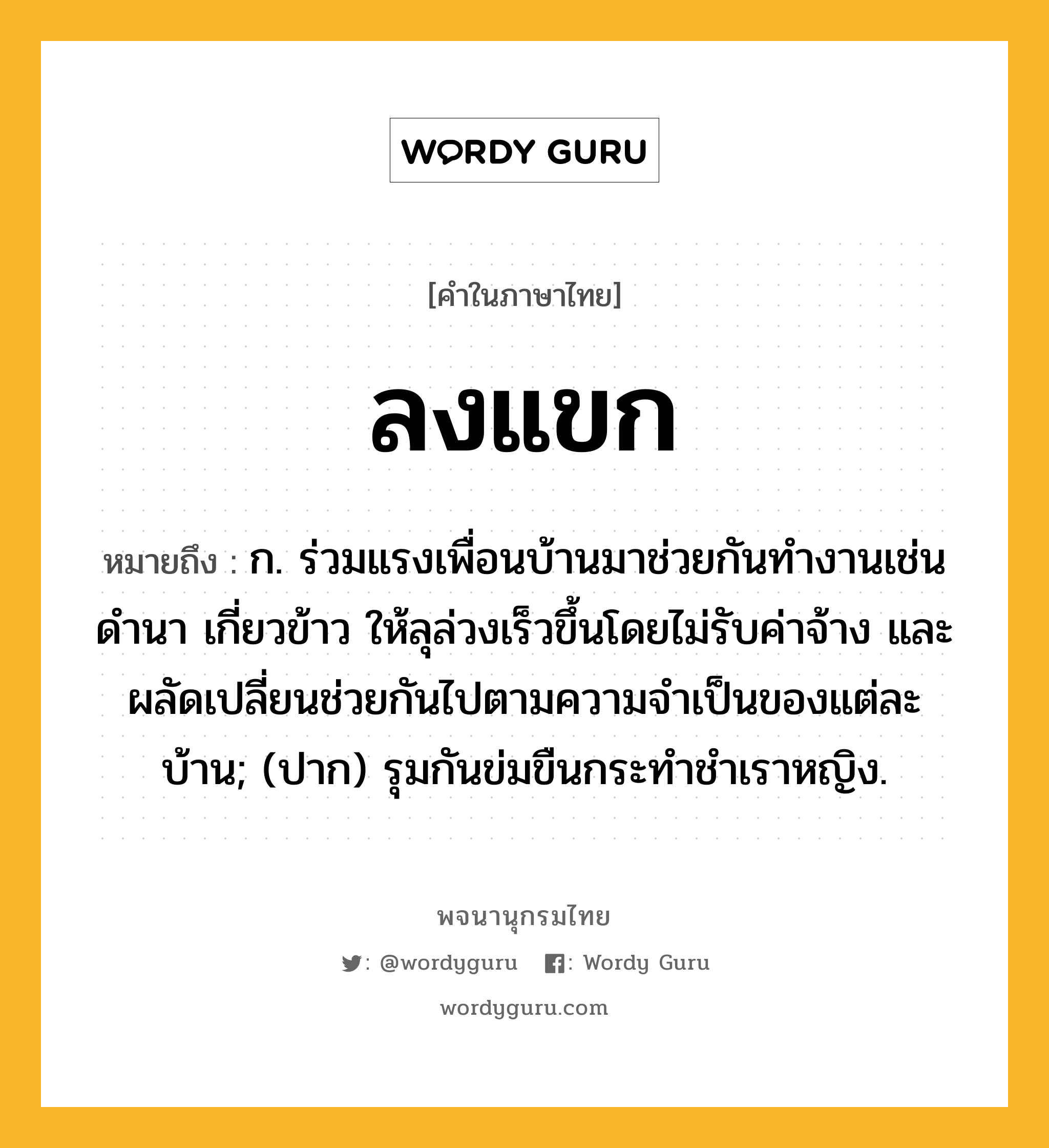 ลงแขก หมายถึงอะไร?, คำในภาษาไทย ลงแขก หมายถึง ก. ร่วมแรงเพื่อนบ้านมาช่วยกันทำงานเช่นดำนา เกี่ยวข้าว ให้ลุล่วงเร็วขึ้นโดยไม่รับค่าจ้าง และผลัดเปลี่ยนช่วยกันไปตามความจำเป็นของแต่ละบ้าน; (ปาก) รุมกันข่มขืนกระทําชําเราหญิง.