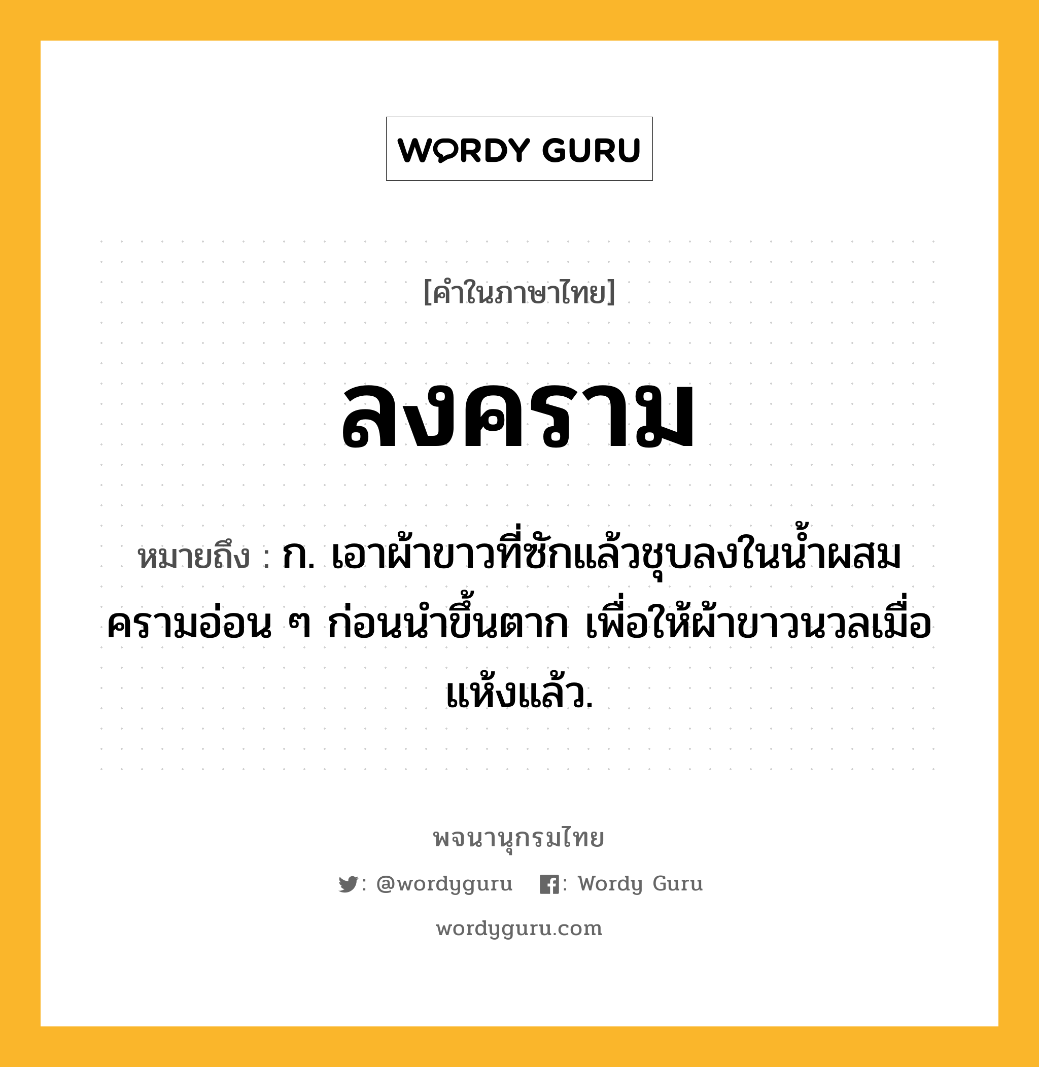 ลงคราม หมายถึงอะไร?, คำในภาษาไทย ลงคราม หมายถึง ก. เอาผ้าขาวที่ซักแล้วชุบลงในน้ำผสมครามอ่อน ๆ ก่อนนำขึ้นตาก เพื่อให้ผ้าขาวนวลเมื่อแห้งแล้ว.