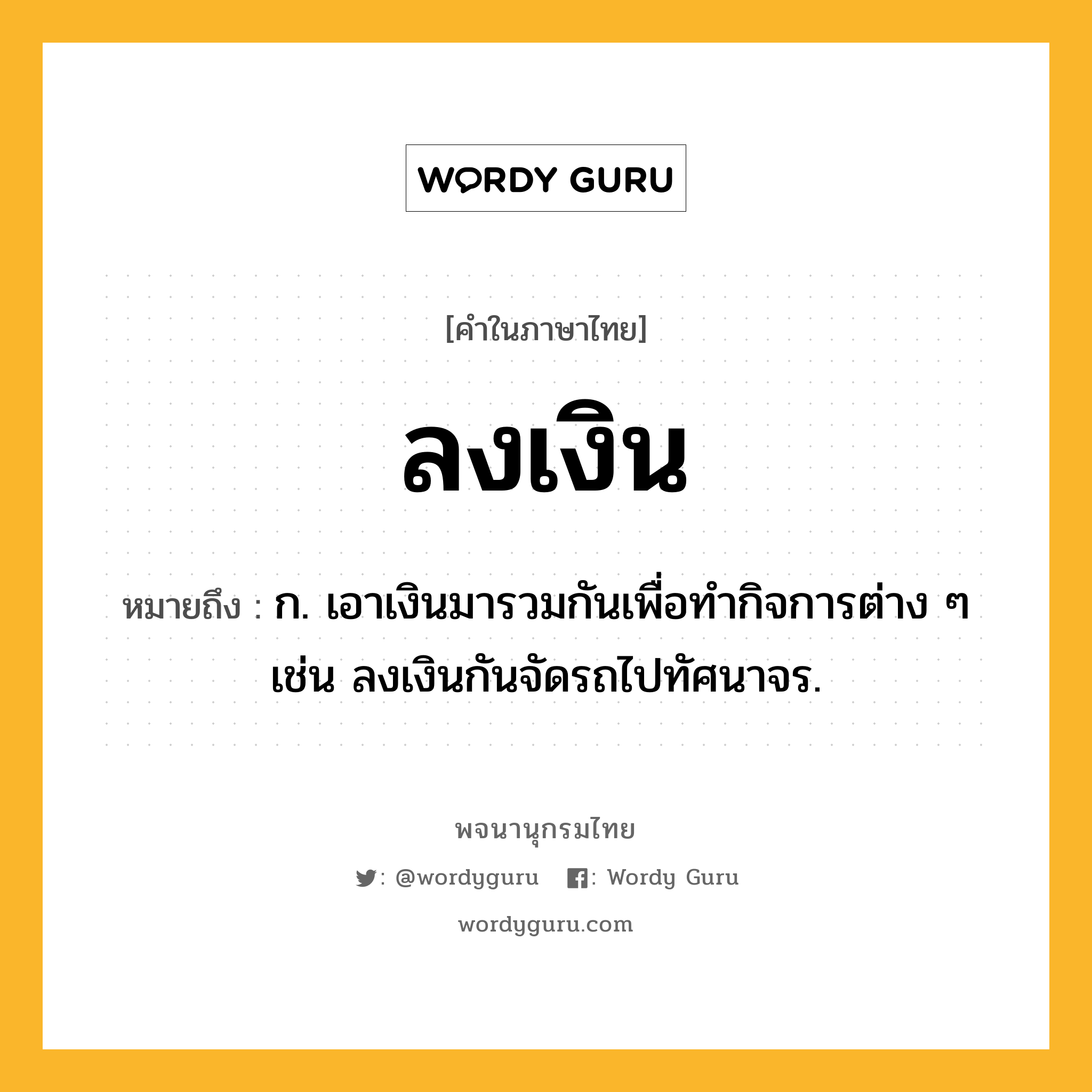 ลงเงิน หมายถึงอะไร?, คำในภาษาไทย ลงเงิน หมายถึง ก. เอาเงินมารวมกันเพื่อทํากิจการต่าง ๆ เช่น ลงเงินกันจัดรถไปทัศนาจร.