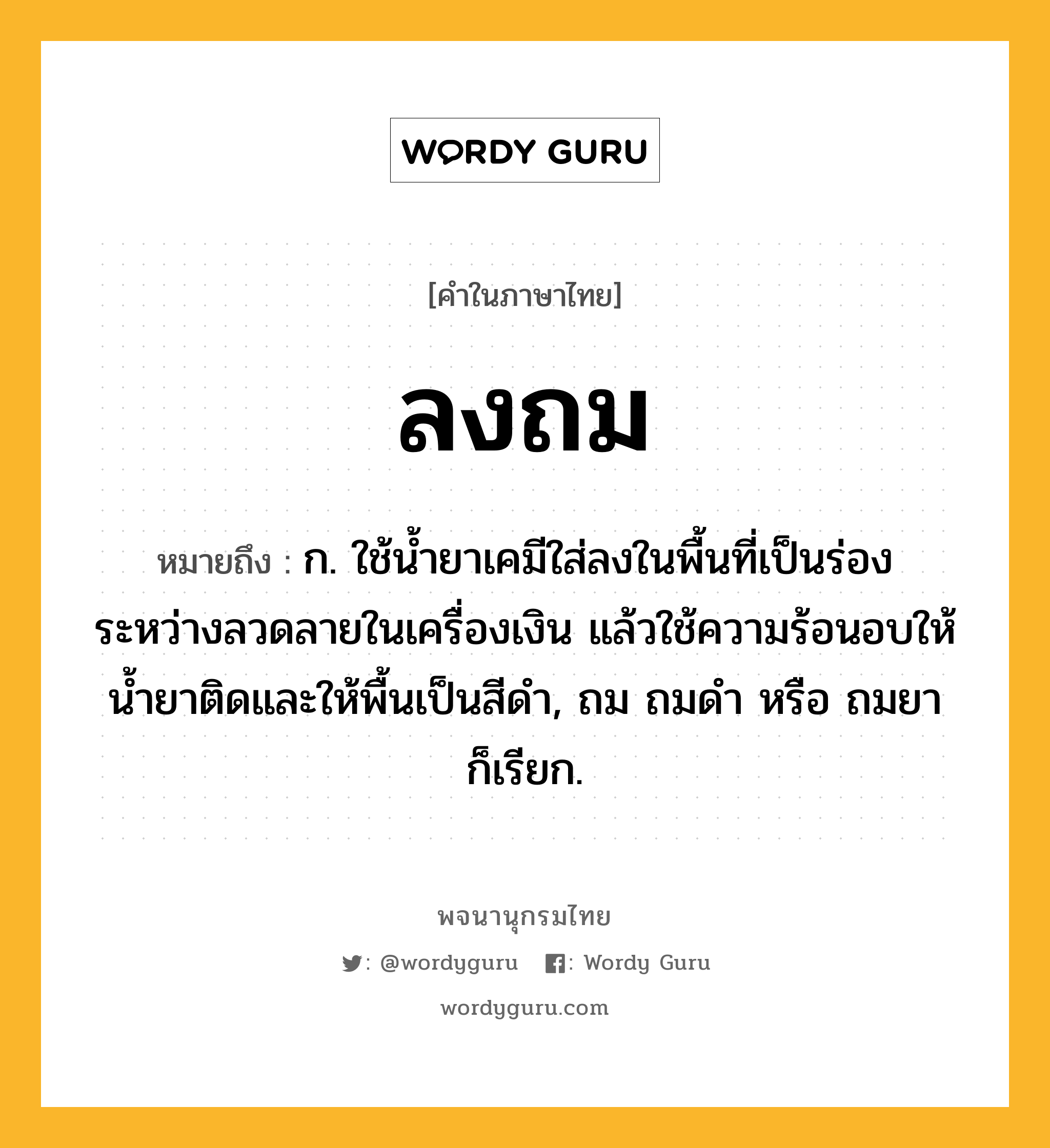 ลงถม หมายถึงอะไร?, คำในภาษาไทย ลงถม หมายถึง ก. ใช้น้ำยาเคมีใส่ลงในพื้นที่เป็นร่องระหว่างลวดลายในเครื่องเงิน แล้วใช้ความร้อนอบให้น้ำยาติดและให้พื้นเป็นสีดำ, ถม ถมดำ หรือ ถมยา ก็เรียก.