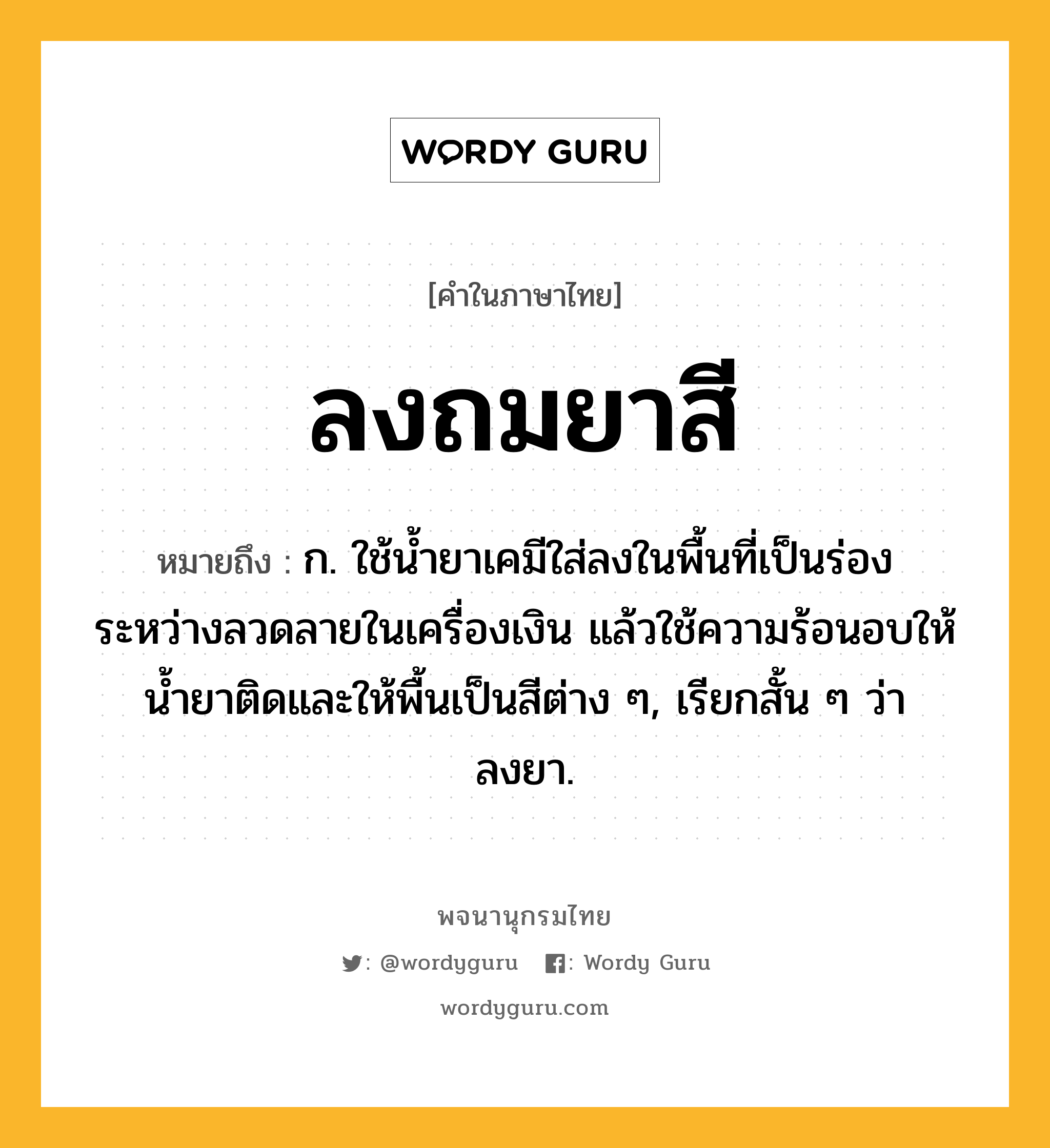 ลงถมยาสี หมายถึงอะไร?, คำในภาษาไทย ลงถมยาสี หมายถึง ก. ใช้น้ำยาเคมีใส่ลงในพื้นที่เป็นร่องระหว่างลวดลายในเครื่องเงิน แล้วใช้ความร้อนอบให้น้ำยาติดและให้พื้นเป็นสีต่าง ๆ, เรียกสั้น ๆ ว่า ลงยา.