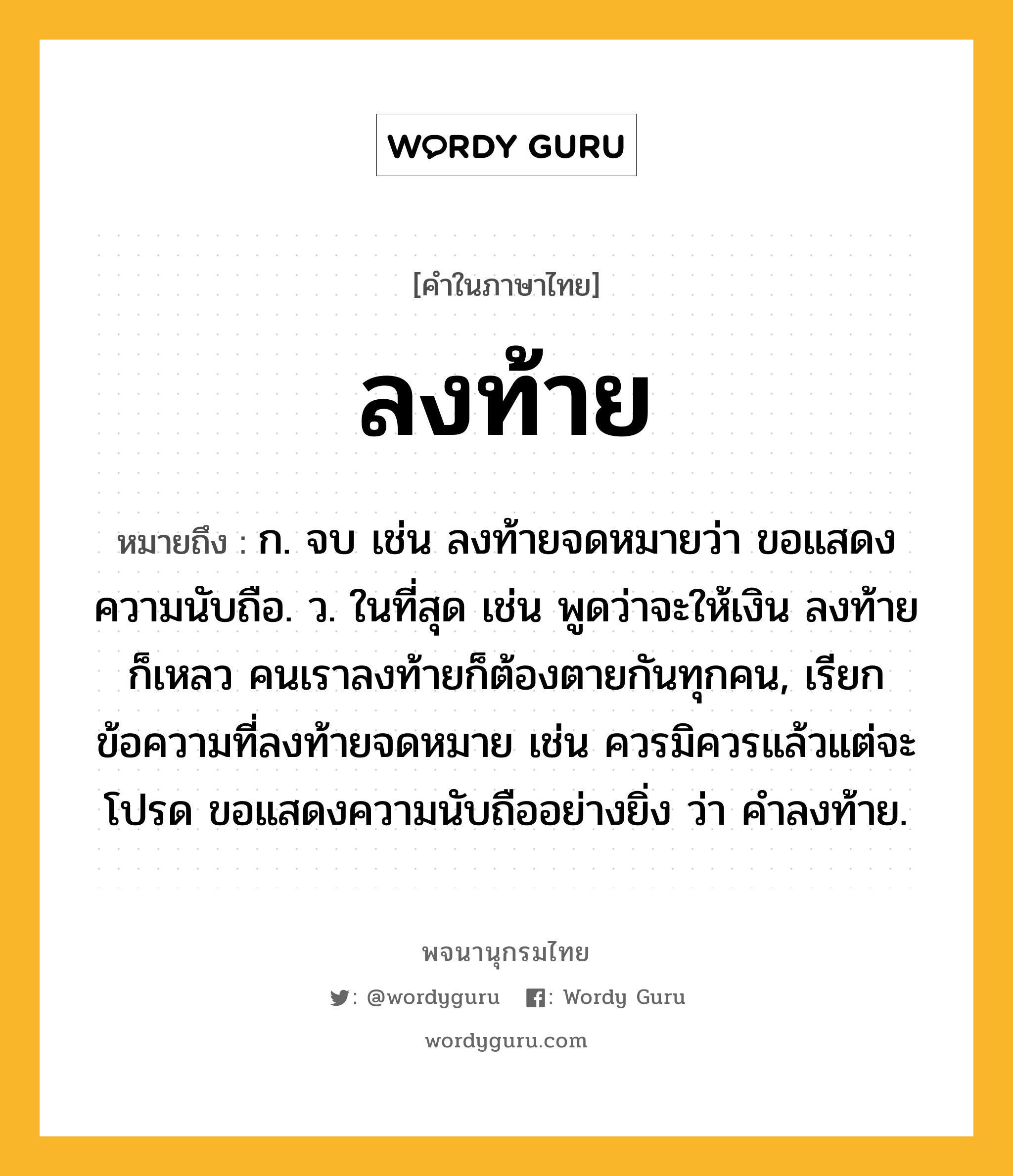 ลงท้าย หมายถึงอะไร?, คำในภาษาไทย ลงท้าย หมายถึง ก. จบ เช่น ลงท้ายจดหมายว่า ขอแสดงความนับถือ. ว. ในที่สุด เช่น พูดว่าจะให้เงิน ลงท้ายก็เหลว คนเราลงท้ายก็ต้องตายกันทุกคน, เรียกข้อความที่ลงท้ายจดหมาย เช่น ควรมิควรแล้วแต่จะโปรด ขอแสดงความนับถืออย่างยิ่ง ว่า คำลงท้าย.