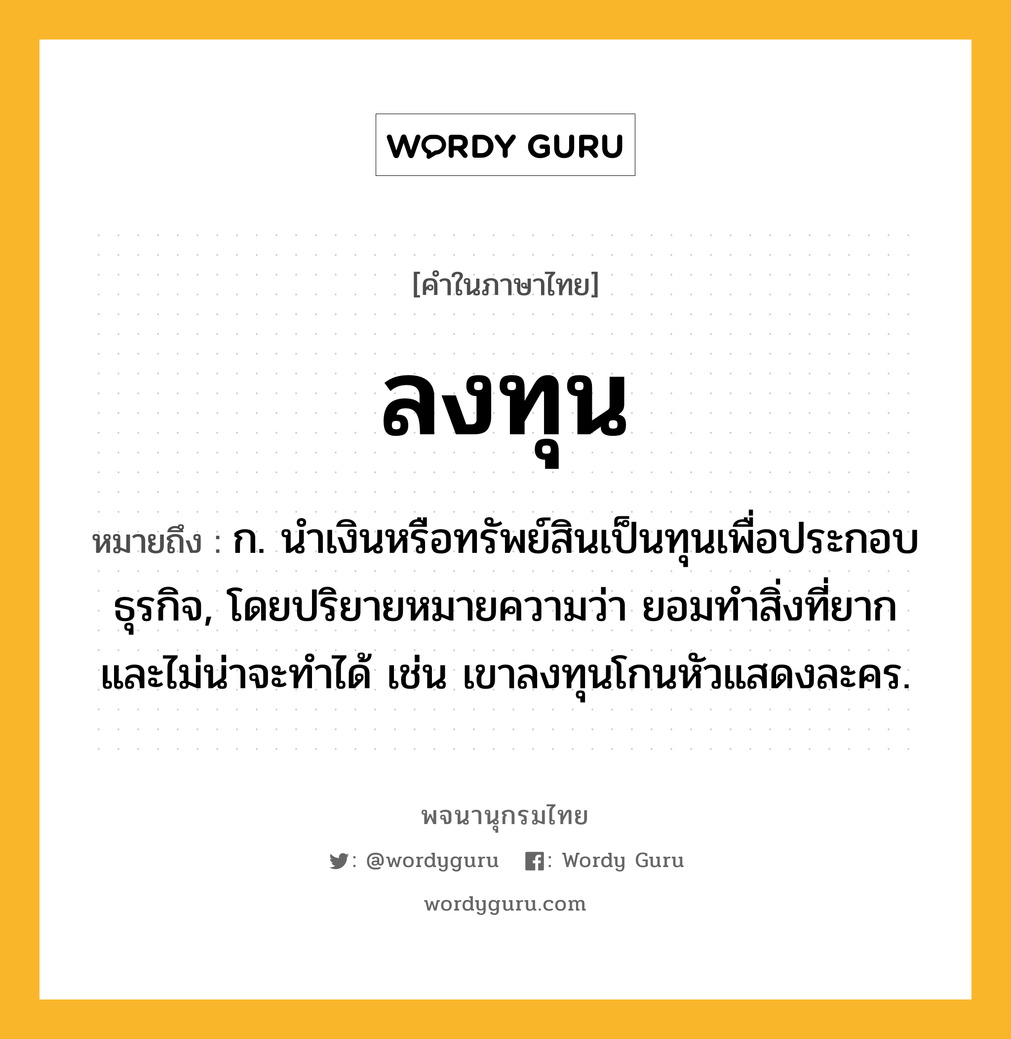 ลงทุน หมายถึงอะไร?, คำในภาษาไทย ลงทุน หมายถึง ก. นำเงินหรือทรัพย์สินเป็นทุนเพื่อประกอบธุรกิจ, โดยปริยายหมายความว่า ยอมทำสิ่งที่ยากและไม่น่าจะทำได้ เช่น เขาลงทุนโกนหัวแสดงละคร.