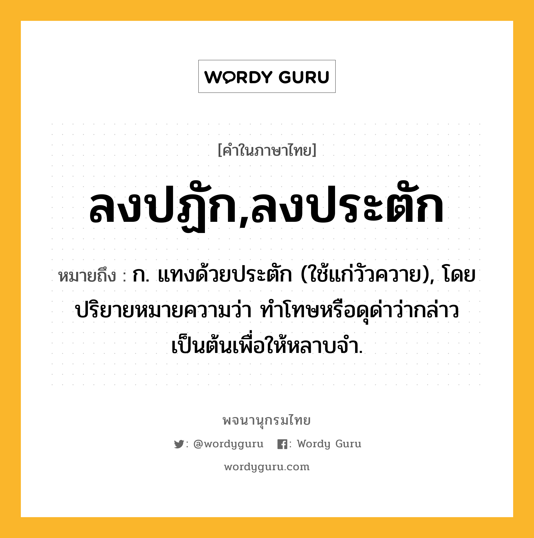 ลงปฏัก,ลงประตัก หมายถึงอะไร?, คำในภาษาไทย ลงปฏัก,ลงประตัก หมายถึง ก. แทงด้วยประตัก (ใช้แก่วัวควาย), โดยปริยายหมายความว่า ทำโทษหรือดุด่าว่ากล่าวเป็นต้นเพื่อให้หลาบจำ.