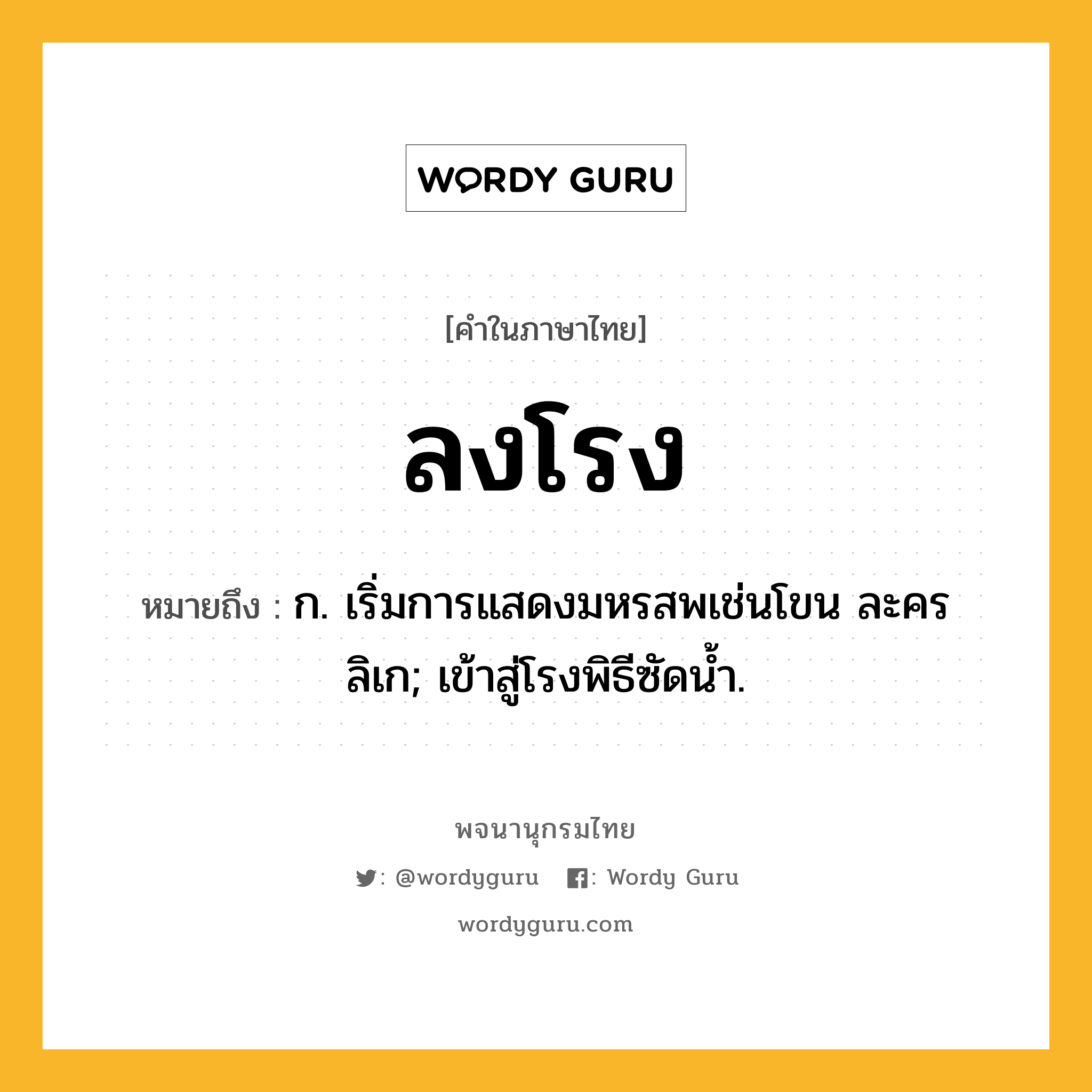 ลงโรง ความหมาย หมายถึงอะไร?, คำในภาษาไทย ลงโรง หมายถึง ก. เริ่มการแสดงมหรสพเช่นโขน ละคร ลิเก; เข้าสู่โรงพิธีซัดนํ้า.