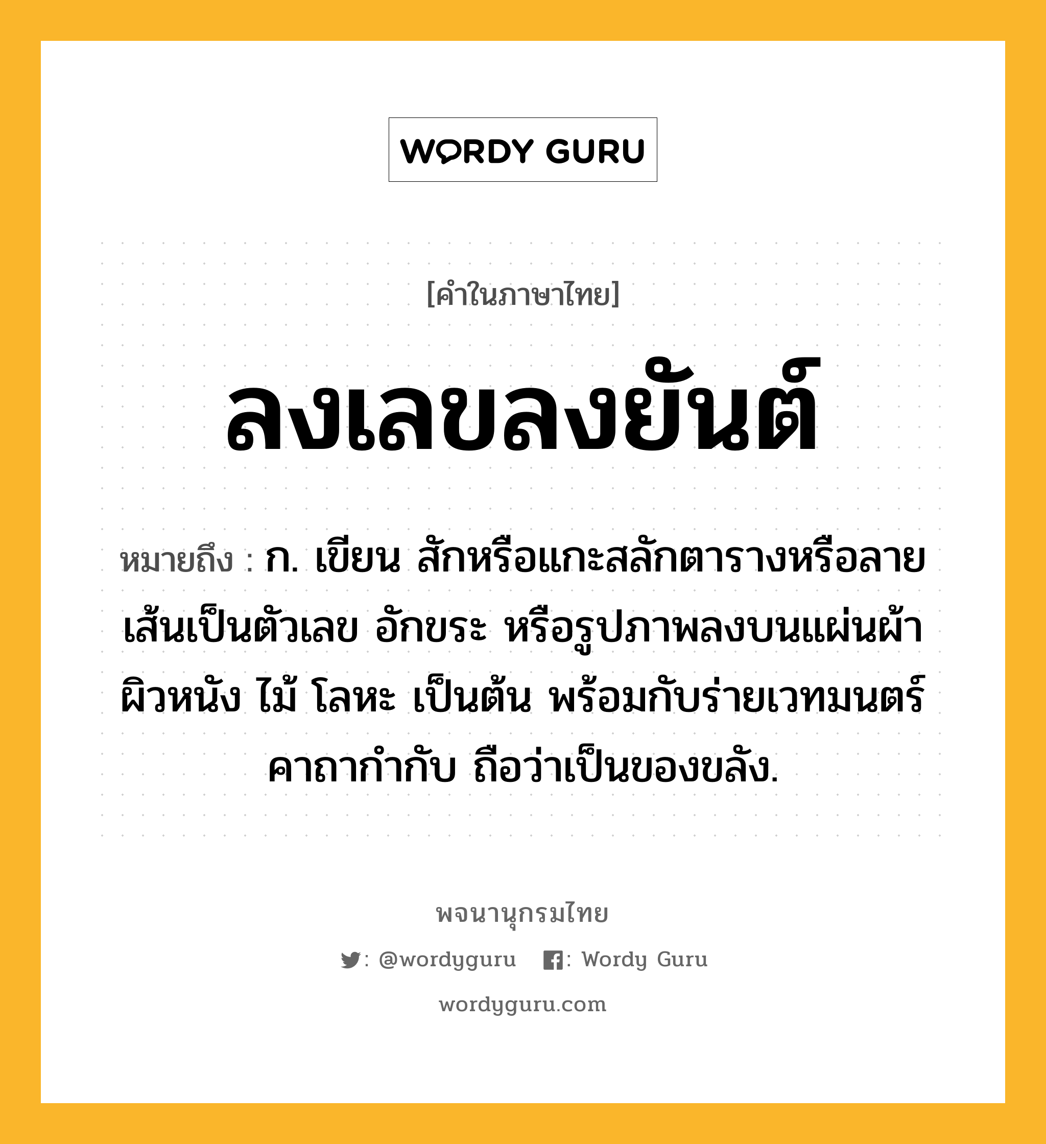 ลงเลขลงยันต์ ความหมาย หมายถึงอะไร?, คำในภาษาไทย ลงเลขลงยันต์ หมายถึง ก. เขียน สักหรือแกะสลักตารางหรือลายเส้นเป็นตัวเลข อักขระ หรือรูปภาพลงบนแผ่นผ้า ผิวหนัง ไม้ โลหะ เป็นต้น พร้อมกับร่ายเวทมนตร์คาถากำกับ ถือว่าเป็นของขลัง.