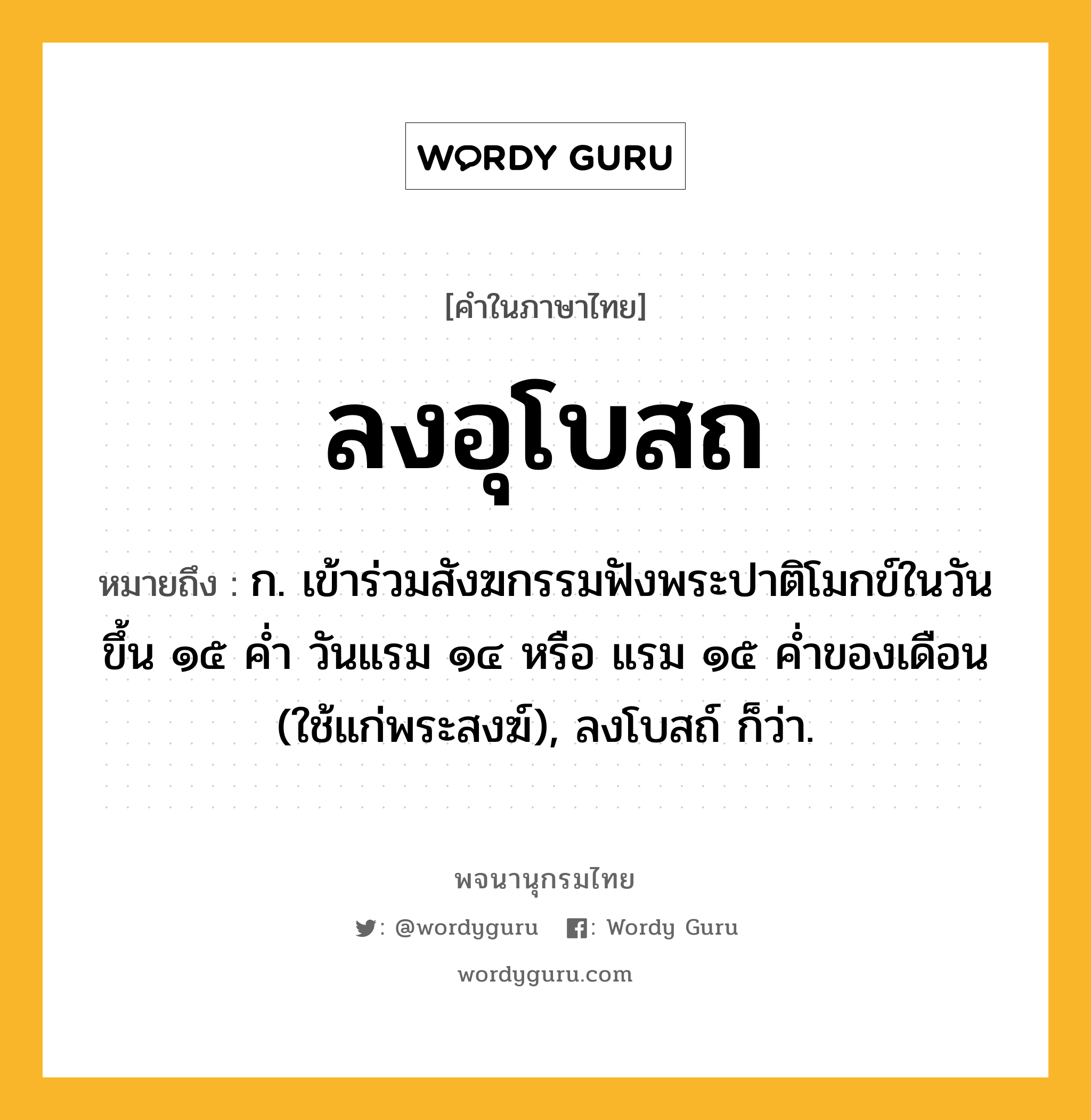 ลงอุโบสถ หมายถึงอะไร?, คำในภาษาไทย ลงอุโบสถ หมายถึง ก. เข้าร่วมสังฆกรรมฟังพระปาติโมกข์ในวันขึ้น ๑๕ คํ่า วันแรม ๑๔ หรือ แรม ๑๕ คํ่าของเดือน (ใช้แก่พระสงฆ์), ลงโบสถ์ ก็ว่า.