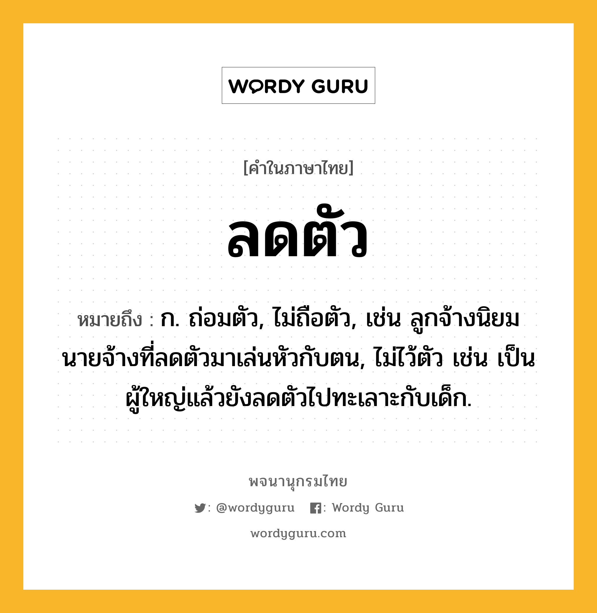 ลดตัว หมายถึงอะไร?, คำในภาษาไทย ลดตัว หมายถึง ก. ถ่อมตัว, ไม่ถือตัว, เช่น ลูกจ้างนิยมนายจ้างที่ลดตัวมาเล่นหัวกับตน, ไม่ไว้ตัว เช่น เป็นผู้ใหญ่แล้วยังลดตัวไปทะเลาะกับเด็ก.