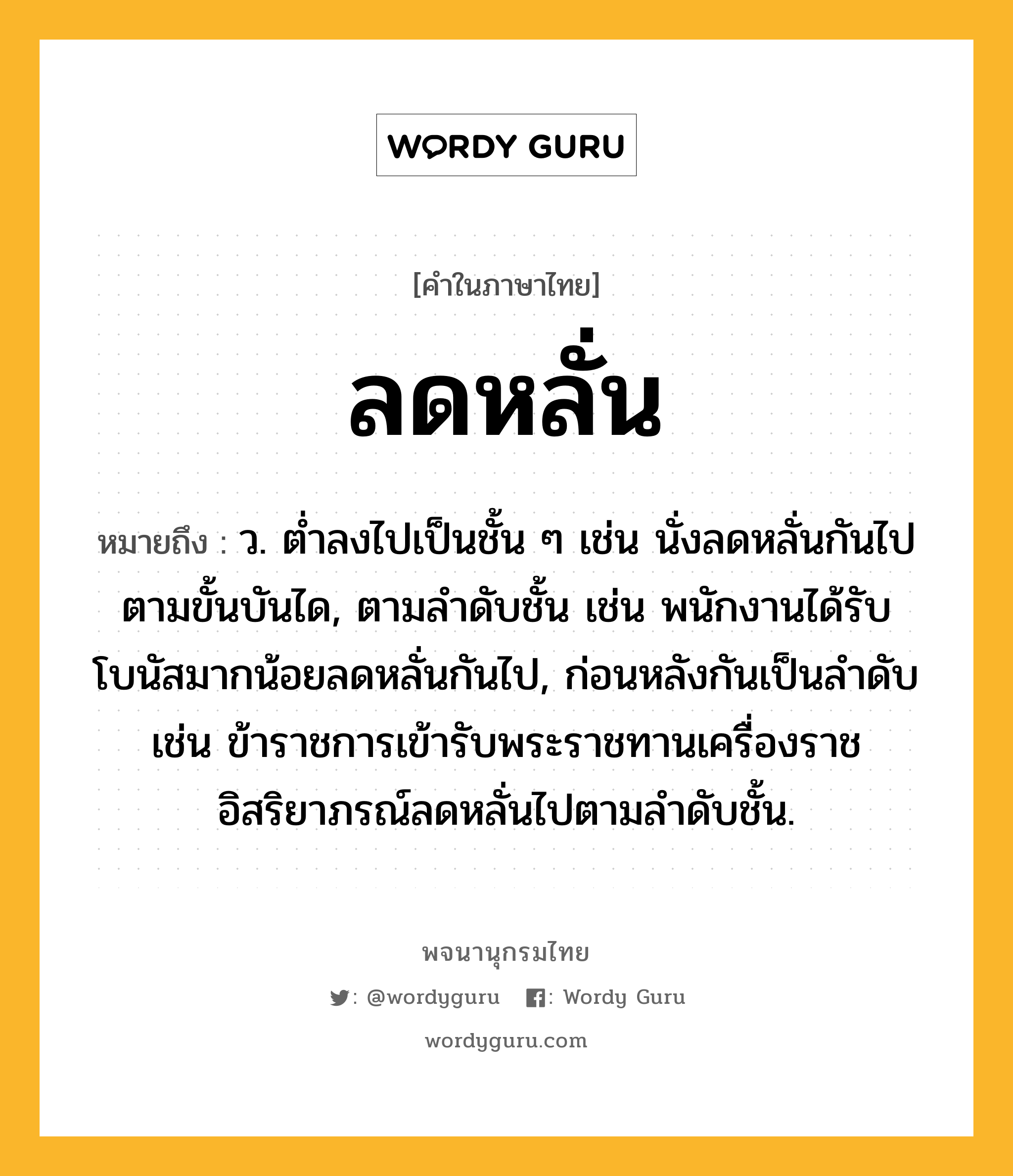 ลดหลั่น หมายถึงอะไร?, คำในภาษาไทย ลดหลั่น หมายถึง ว. ต่ำลงไปเป็นชั้น ๆ เช่น นั่งลดหลั่นกันไปตามขั้นบันได, ตามลำดับชั้น เช่น พนักงานได้รับโบนัสมากน้อยลดหลั่นกันไป, ก่อนหลังกันเป็นลำดับ เช่น ข้าราชการเข้ารับพระราชทานเครื่องราชอิสริยาภรณ์ลดหลั่นไปตามลำดับชั้น.