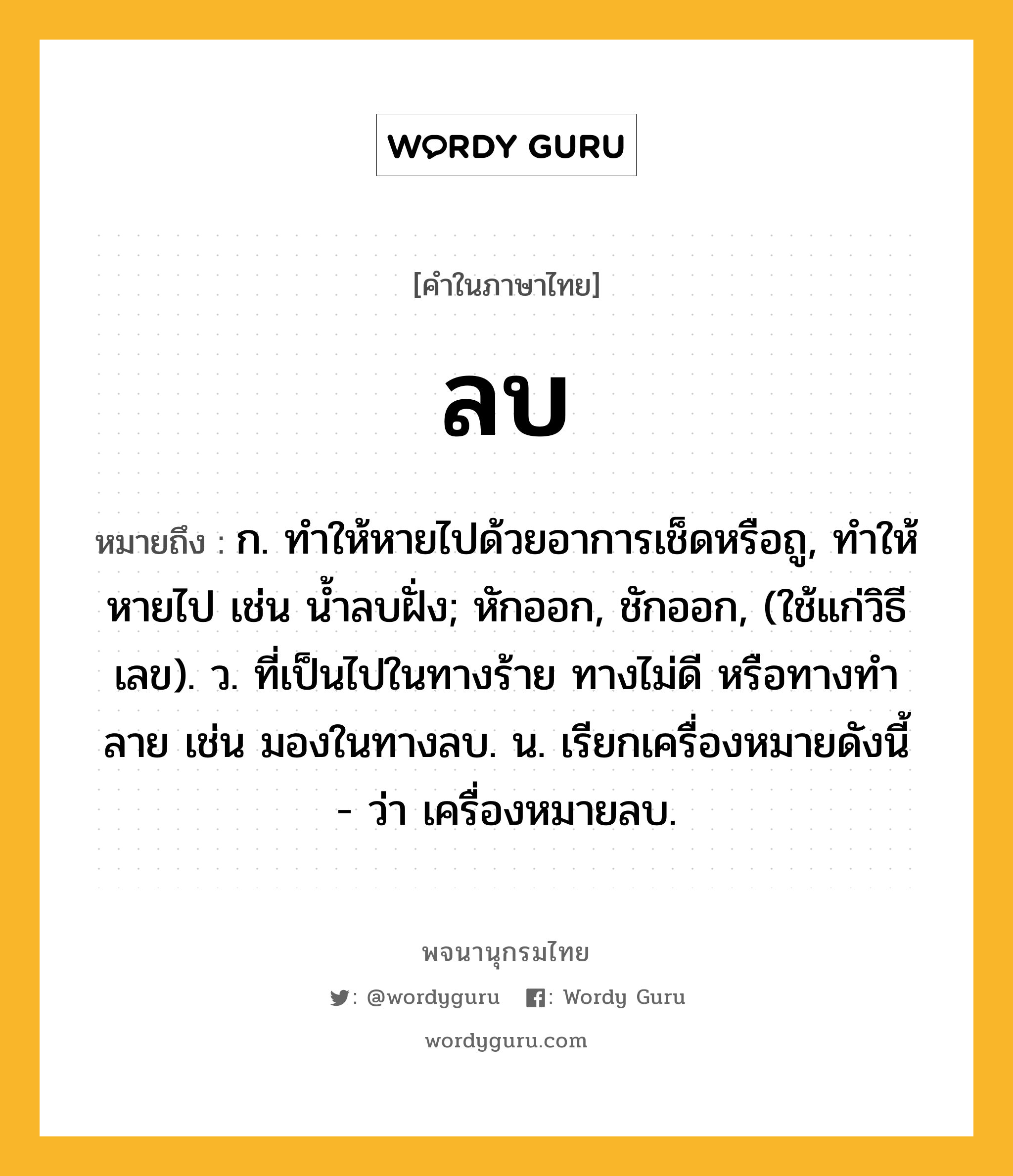 ลบ ความหมาย หมายถึงอะไร?, คำในภาษาไทย ลบ หมายถึง ก. ทำให้หายไปด้วยอาการเช็ดหรือถู, ทำให้หายไป เช่น น้ำลบฝั่ง; หักออก, ชักออก, (ใช้แก่วิธีเลข). ว. ที่เป็นไปในทางร้าย ทางไม่ดี หรือทางทําลาย เช่น มองในทางลบ. น. เรียกเครื่องหมายดังนี้ - ว่า เครื่องหมายลบ.