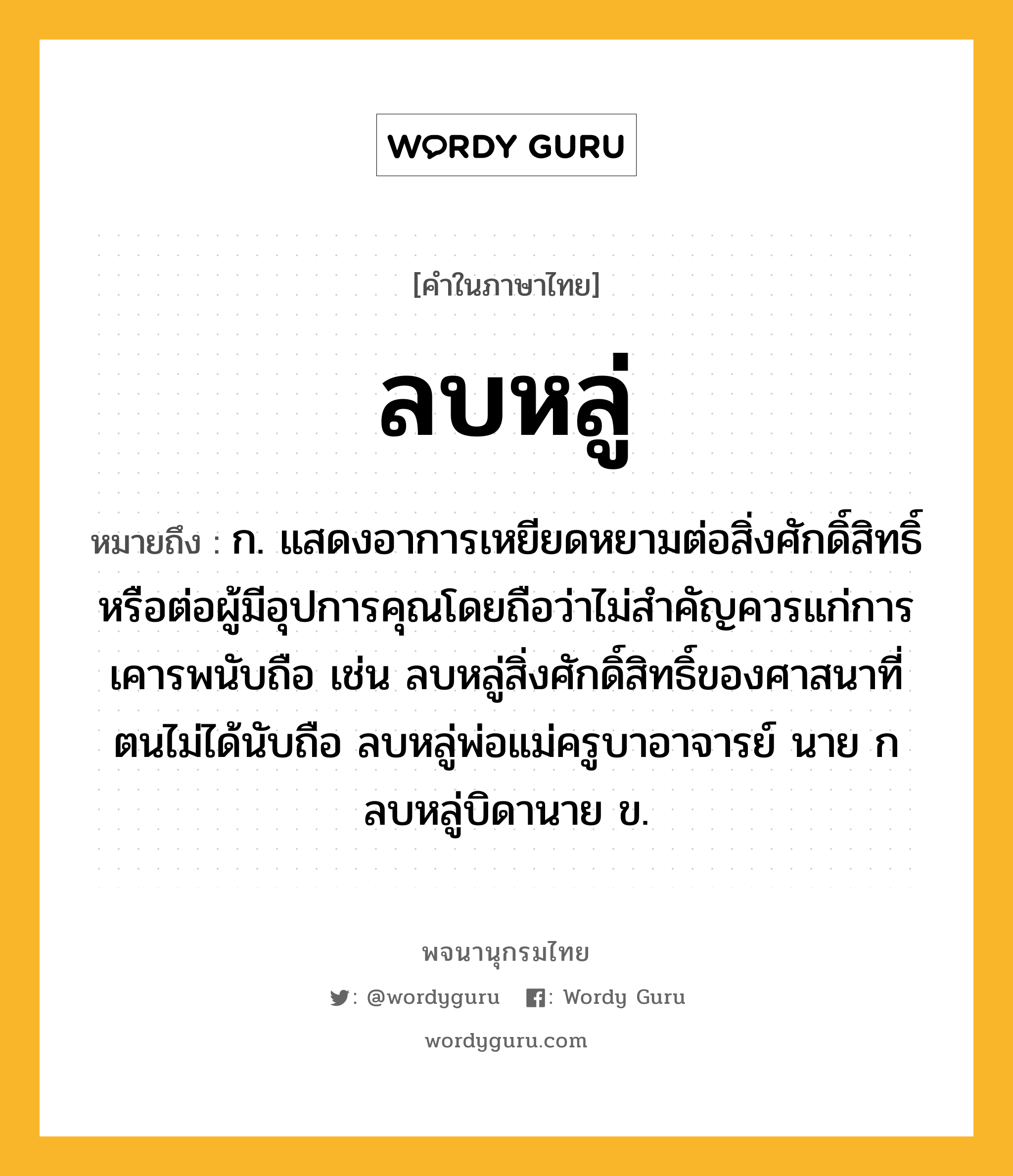 ลบหลู่ ความหมาย หมายถึงอะไร?, คำในภาษาไทย ลบหลู่ หมายถึง ก. แสดงอาการเหยียดหยามต่อสิ่งศักดิ์สิทธิ์หรือต่อผู้มีอุปการคุณโดยถือว่าไม่สำคัญควรแก่การเคารพนับถือ เช่น ลบหลู่สิ่งศักดิ์สิทธิ์ของศาสนาที่ตนไม่ได้นับถือ ลบหลู่พ่อแม่ครูบาอาจารย์ นาย ก ลบหลู่บิดานาย ข.