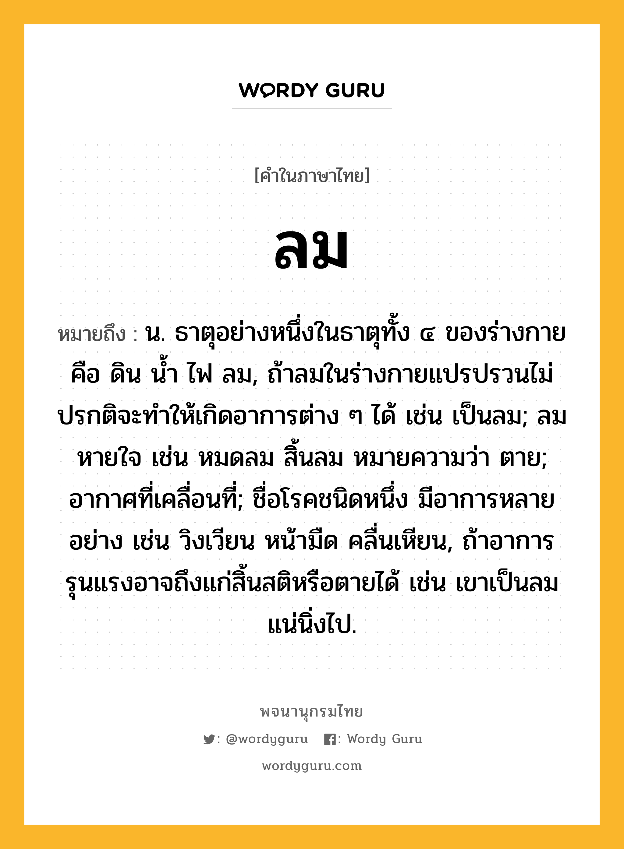 ลม หมายถึงอะไร?, คำในภาษาไทย ลม หมายถึง น. ธาตุอย่างหนึ่งในธาตุทั้ง ๔ ของร่างกาย คือ ดิน นํ้า ไฟ ลม, ถ้าลมในร่างกายแปรปรวนไม่ปรกติจะทําให้เกิดอาการต่าง ๆ ได้ เช่น เป็นลม; ลมหายใจ เช่น หมดลม สิ้นลม หมายความว่า ตาย; อากาศที่เคลื่อนที่; ชื่อโรคชนิดหนึ่ง มีอาการหลายอย่าง เช่น วิงเวียน หน้ามืด คลื่นเหียน, ถ้าอาการรุนแรงอาจถึงแก่สิ้นสติหรือตายได้ เช่น เขาเป็นลมแน่นิ่งไป.