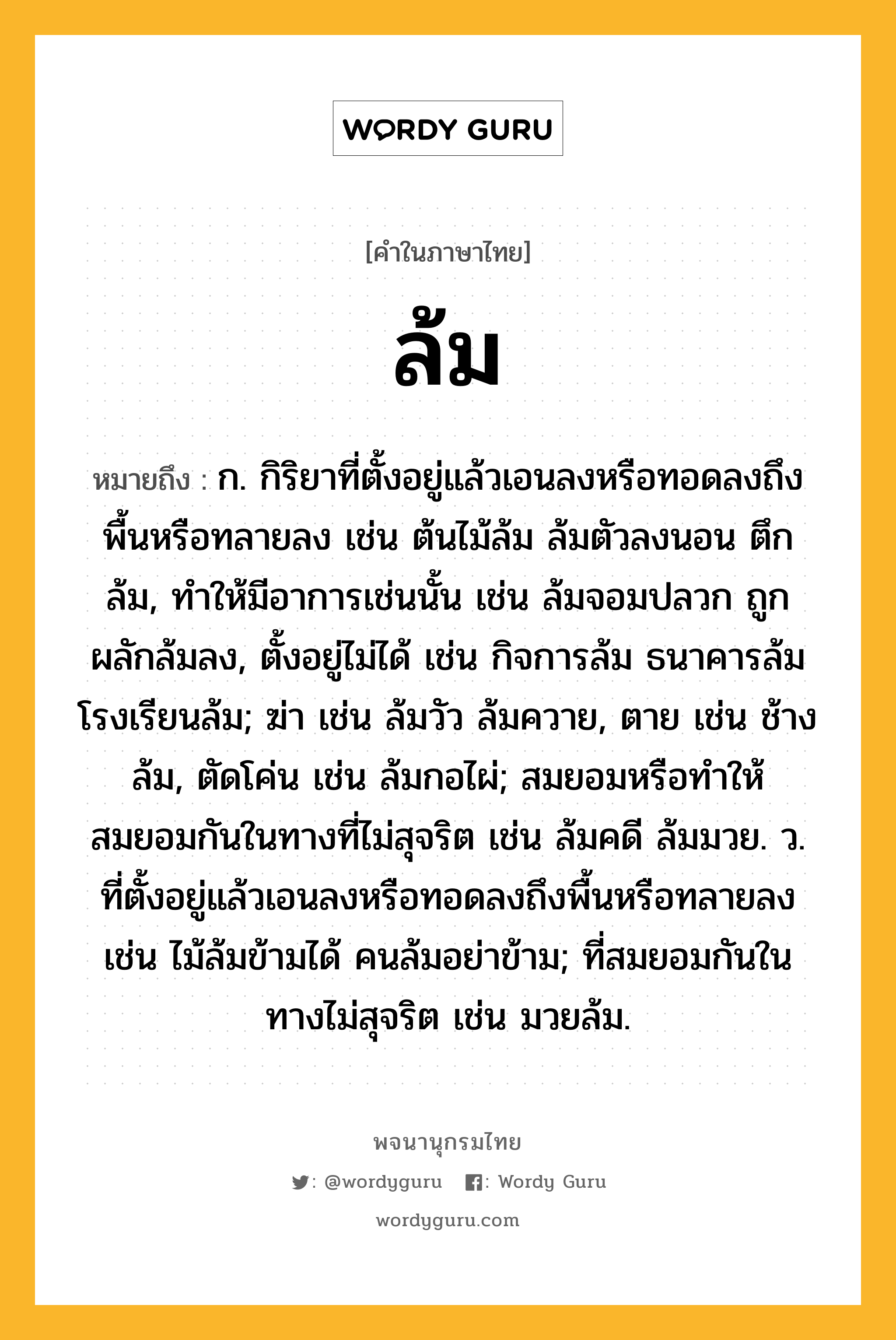 ล้ม หมายถึงอะไร?, คำในภาษาไทย ล้ม หมายถึง ก. กิริยาที่ตั้งอยู่แล้วเอนลงหรือทอดลงถึงพื้นหรือทลายลง เช่น ต้นไม้ล้ม ล้มตัวลงนอน ตึกล้ม, ทำให้มีอาการเช่นนั้น เช่น ล้มจอมปลวก ถูกผลักล้มลง, ตั้งอยู่ไม่ได้ เช่น กิจการล้ม ธนาคารล้ม โรงเรียนล้ม; ฆ่า เช่น ล้มวัว ล้มควาย, ตาย เช่น ช้างล้ม, ตัดโค่น เช่น ล้มกอไผ่; สมยอมหรือทำให้สมยอมกันในทางที่ไม่สุจริต เช่น ล้มคดี ล้มมวย. ว. ที่ตั้งอยู่แล้วเอนลงหรือทอดลงถึงพื้นหรือทลายลง เช่น ไม้ล้มข้ามได้ คนล้มอย่าข้าม; ที่สมยอมกันในทางไม่สุจริต เช่น มวยล้ม.