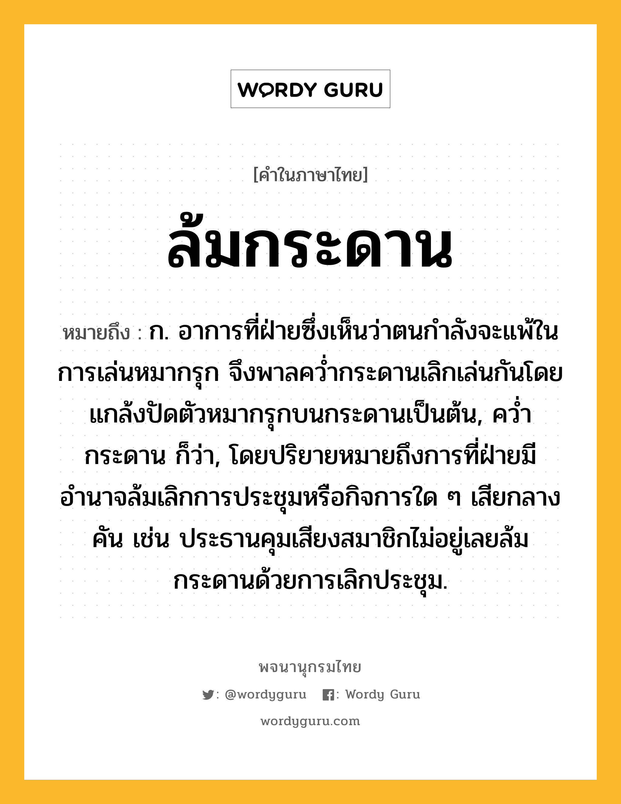 ล้มกระดาน หมายถึงอะไร?, คำในภาษาไทย ล้มกระดาน หมายถึง ก. อาการที่ฝ่ายซึ่งเห็นว่าตนกำลังจะแพ้ในการเล่นหมากรุก จึงพาลคว่ำกระดานเลิกเล่นกันโดยแกล้งปัดตัวหมากรุกบนกระดานเป็นต้น, คว่ำกระดาน ก็ว่า, โดยปริยายหมายถึงการที่ฝ่ายมีอำนาจล้มเลิกการประชุมหรือกิจการใด ๆ เสียกลางคัน เช่น ประธานคุมเสียงสมาชิกไม่อยู่เลยล้มกระดานด้วยการเลิกประชุม.