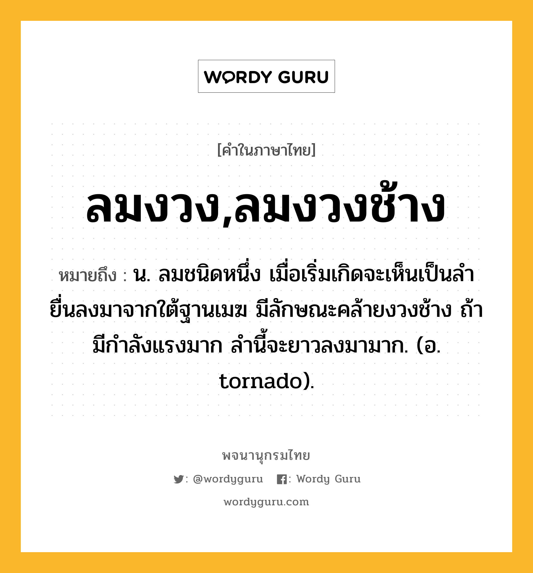 ลมงวง,ลมงวงช้าง หมายถึงอะไร?, คำในภาษาไทย ลมงวง,ลมงวงช้าง หมายถึง น. ลมชนิดหนึ่ง เมื่อเริ่มเกิดจะเห็นเป็นลํายื่นลงมาจากใต้ฐานเมฆ มีลักษณะคล้ายงวงช้าง ถ้ามีกําลังแรงมาก ลํานี้จะยาวลงมามาก. (อ. tornado).