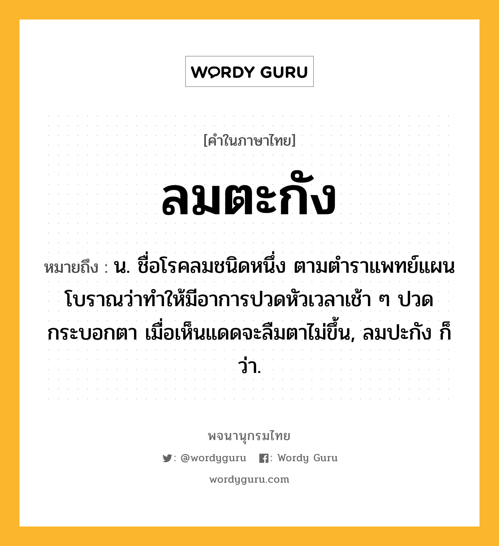 ลมตะกัง หมายถึงอะไร?, คำในภาษาไทย ลมตะกัง หมายถึง น. ชื่อโรคลมชนิดหนึ่ง ตามตำราแพทย์แผนโบราณว่าทำให้มีอาการปวดหัวเวลาเช้า ๆ ปวดกระบอกตา เมื่อเห็นแดดจะลืมตาไม่ขึ้น, ลมปะกัง ก็ว่า.