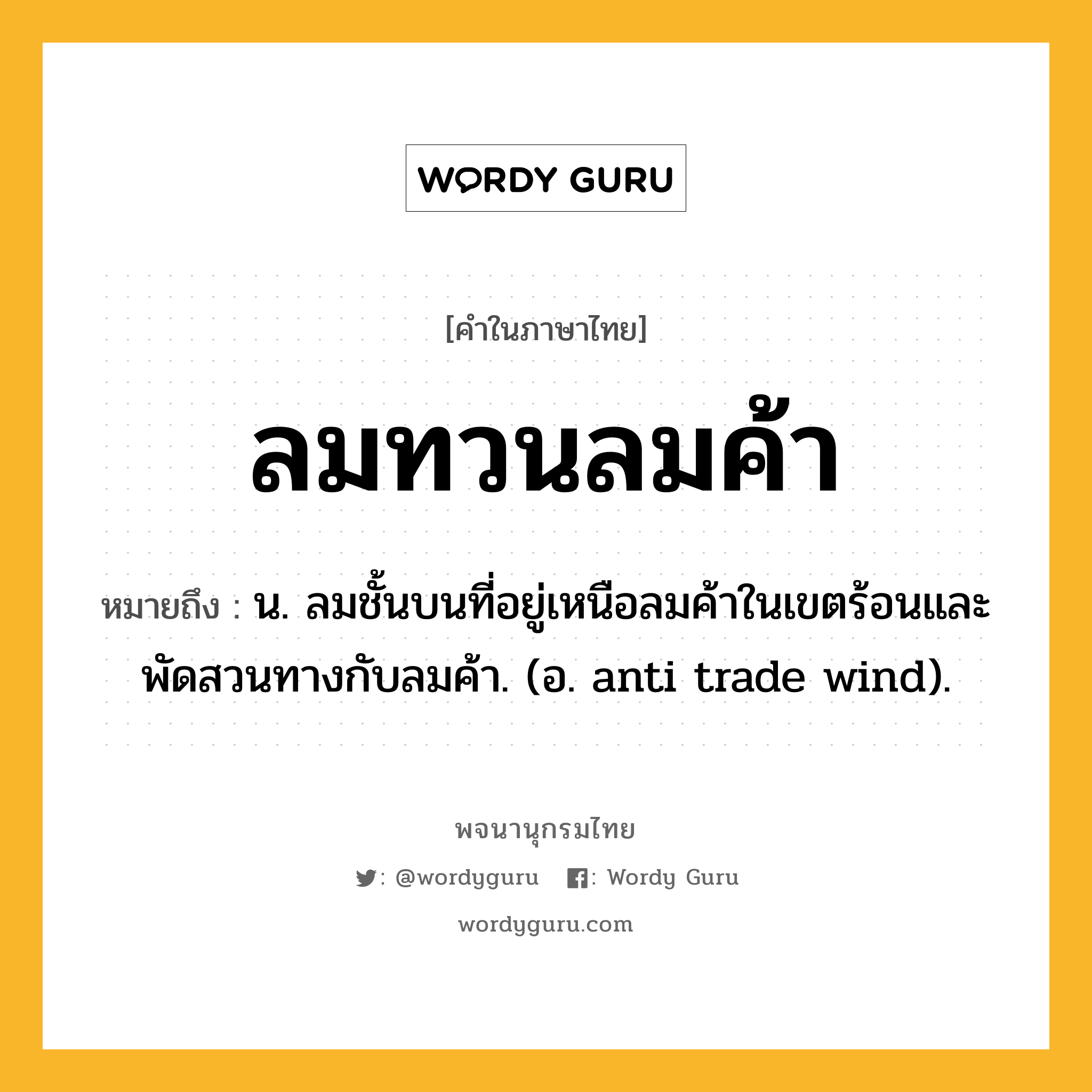 ลมทวนลมค้า ความหมาย หมายถึงอะไร?, คำในภาษาไทย ลมทวนลมค้า หมายถึง น. ลมชั้นบนที่อยู่เหนือลมค้าในเขตร้อนและพัดสวนทางกับลมค้า. (อ. anti trade wind).