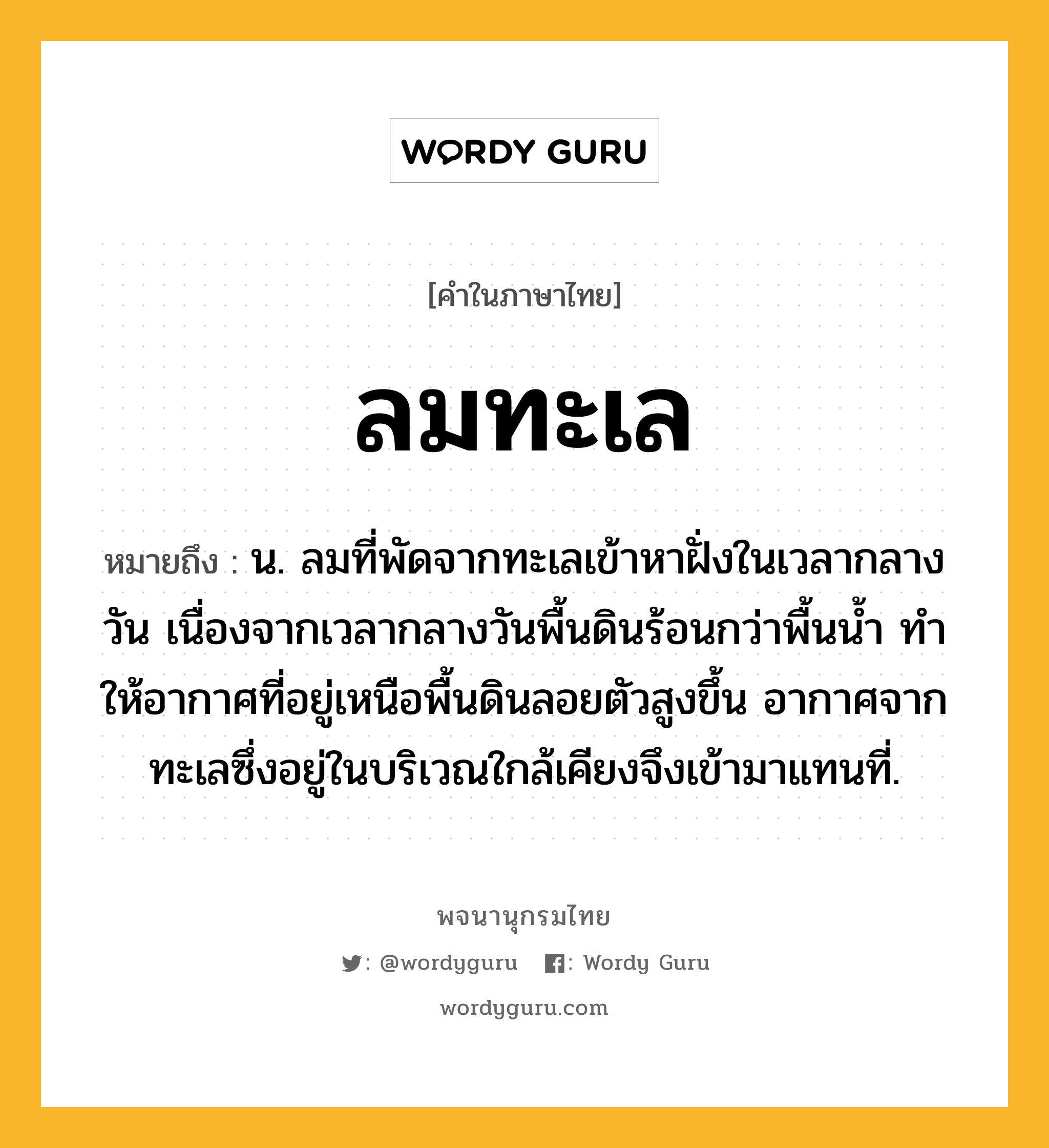 ลมทะเล หมายถึงอะไร?, คำในภาษาไทย ลมทะเล หมายถึง น. ลมที่พัดจากทะเลเข้าหาฝั่งในเวลากลางวัน เนื่องจากเวลากลางวันพื้นดินร้อนกว่าพื้นนํ้า ทําให้อากาศที่อยู่เหนือพื้นดินลอยตัวสูงขึ้น อากาศจากทะเลซึ่งอยู่ในบริเวณใกล้เคียงจึงเข้ามาแทนที่.