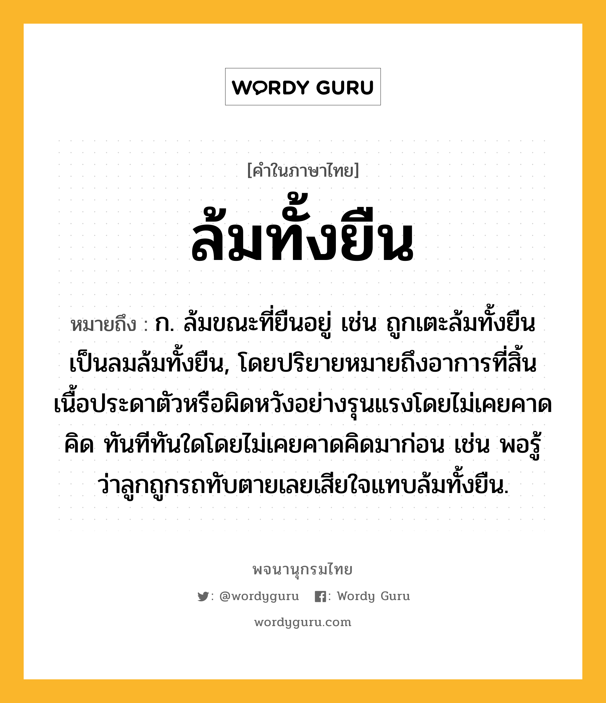 ล้มทั้งยืน หมายถึงอะไร?, คำในภาษาไทย ล้มทั้งยืน หมายถึง ก. ล้มขณะที่ยืนอยู่ เช่น ถูกเตะล้มทั้งยืน เป็นลมล้มทั้งยืน, โดยปริยายหมายถึงอาการที่สิ้นเนื้อประดาตัวหรือผิดหวังอย่างรุนแรงโดยไม่เคยคาดคิด ทันทีทันใดโดยไม่เคยคาดคิดมาก่อน เช่น พอรู้ว่าลูกถูกรถทับตายเลยเสียใจแทบล้มทั้งยืน.