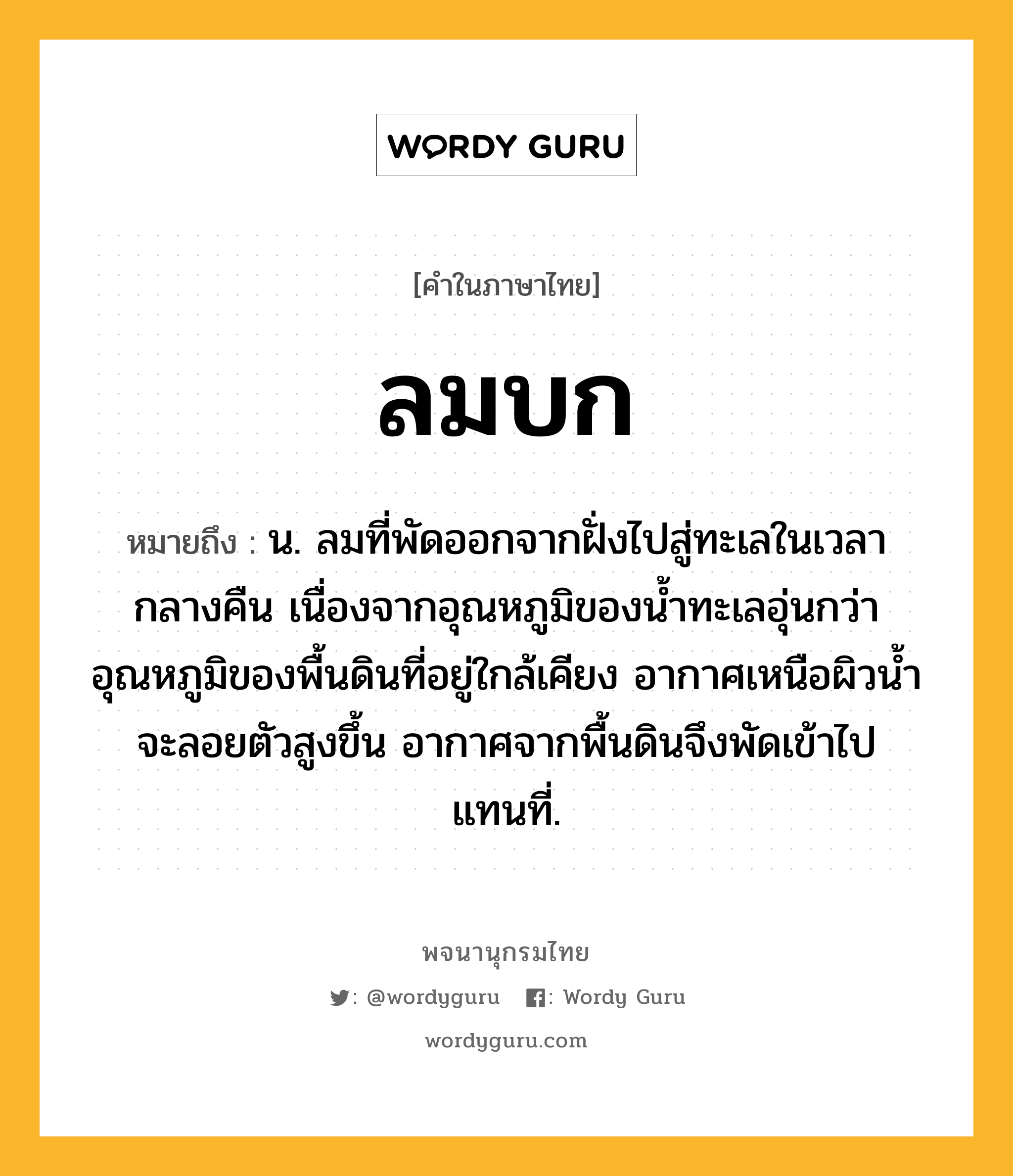 ลมบก หมายถึงอะไร?, คำในภาษาไทย ลมบก หมายถึง น. ลมที่พัดออกจากฝั่งไปสู่ทะเลในเวลากลางคืน เนื่องจากอุณหภูมิของนํ้าทะเลอุ่นกว่าอุณหภูมิของพื้นดินที่อยู่ใกล้เคียง อากาศเหนือผิวนํ้าจะลอยตัวสูงขึ้น อากาศจากพื้นดินจึงพัดเข้าไปแทนที่.