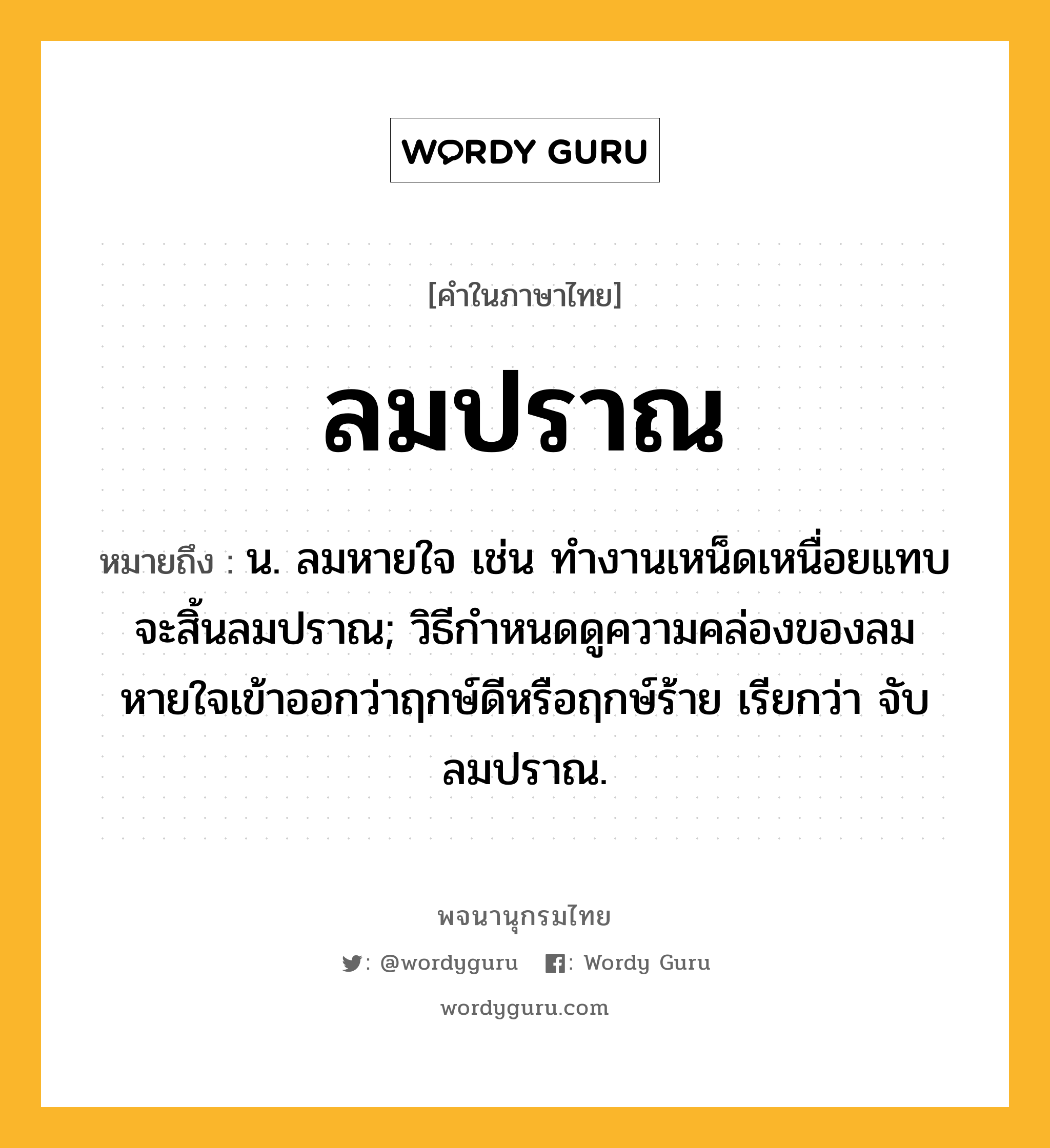 ลมปราณ ความหมาย หมายถึงอะไร?, คำในภาษาไทย ลมปราณ หมายถึง น. ลมหายใจ เช่น ทำงานเหน็ดเหนื่อยแทบจะสิ้นลมปราณ; วิธีกําหนดดูความคล่องของลมหายใจเข้าออกว่าฤกษ์ดีหรือฤกษ์ร้าย เรียกว่า จับลมปราณ.