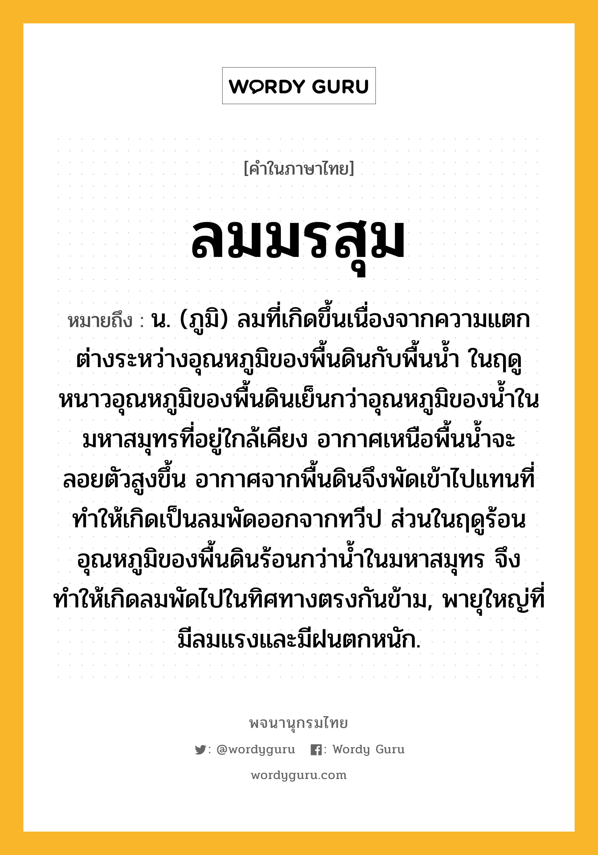 ลมมรสุม หมายถึงอะไร?, คำในภาษาไทย ลมมรสุม หมายถึง น. (ภูมิ) ลมที่เกิดขึ้นเนื่องจากความแตกต่างระหว่างอุณหภูมิของพื้นดินกับพื้นน้ำ ในฤดูหนาวอุณหภูมิของพื้นดินเย็นกว่าอุณหภูมิของน้ำในมหาสมุทรที่อยู่ใกล้เคียง อากาศเหนือพื้นน้ำจะลอยตัวสูงขึ้น อากาศจากพื้นดินจึงพัดเข้าไปแทนที่ทำให้เกิดเป็นลมพัดออกจากทวีป ส่วนในฤดูร้อนอุณหภูมิของพื้นดินร้อนกว่าน้ำในมหาสมุทร จึงทำให้เกิดลมพัดไปในทิศทางตรงกันข้าม, พายุใหญ่ที่มีลมแรงและมีฝนตกหนัก.