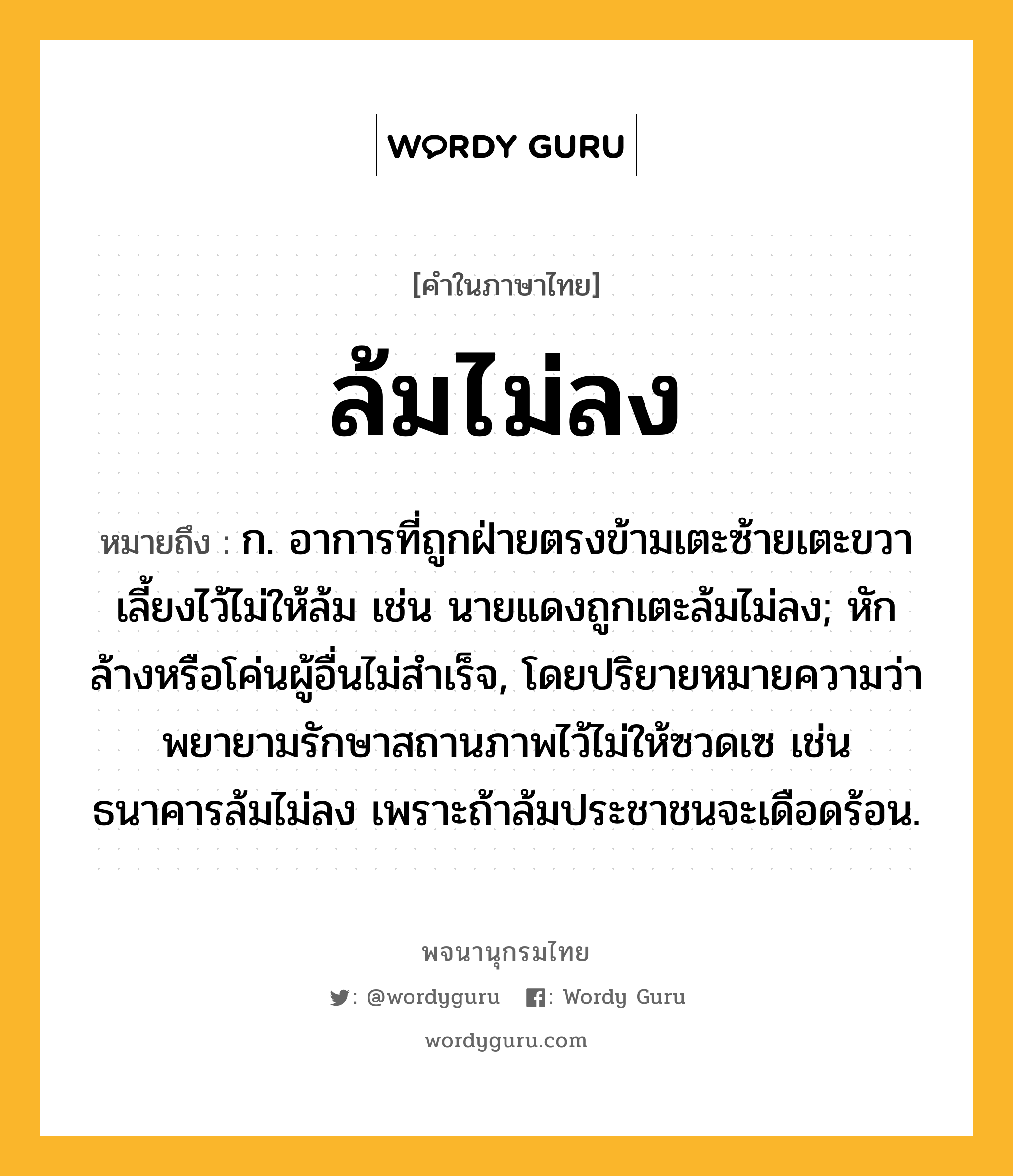 ล้มไม่ลง หมายถึงอะไร?, คำในภาษาไทย ล้มไม่ลง หมายถึง ก. อาการที่ถูกฝ่ายตรงข้ามเตะซ้ายเตะขวาเลี้ยงไว้ไม่ให้ล้ม เช่น นายแดงถูกเตะล้มไม่ลง; หักล้างหรือโค่นผู้อื่นไม่สำเร็จ, โดยปริยายหมายความว่า พยายามรักษาสถานภาพไว้ไม่ให้ซวดเซ เช่น ธนาคารล้มไม่ลง เพราะถ้าล้มประชาชนจะเดือดร้อน.